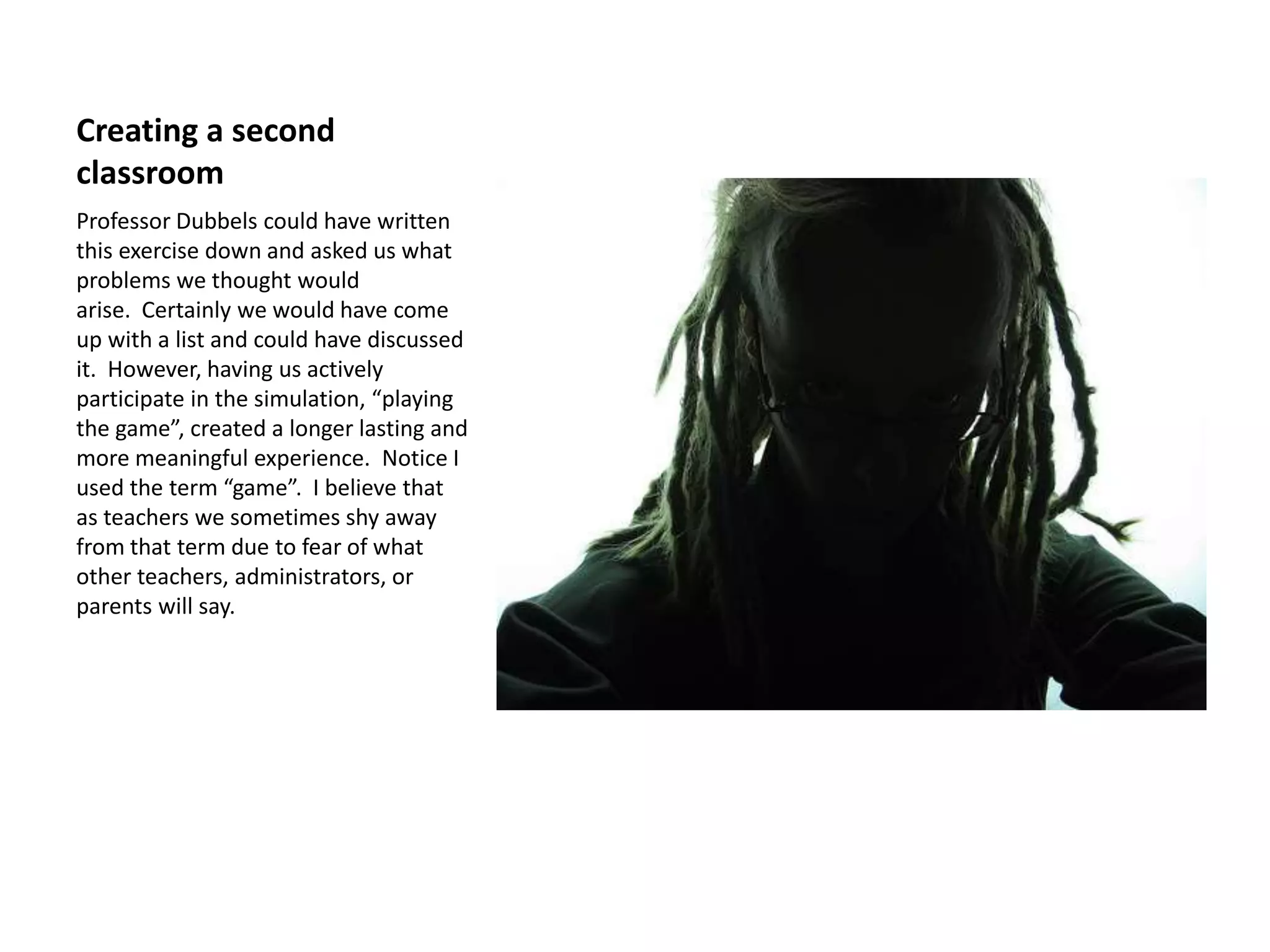 Creating a second
classroom
Professor Dubbels could have written
this exercise down and asked us what
problems we thought would
arise. Certainly we would have come
up with a list and could have discussed
it. However, having us actively
participate in the simulation, “playing
the game”, created a longer lasting and
more meaningful experience. Notice I
used the term “game”. I believe that
as teachers we sometimes shy away
from that term due to fear of what
other teachers, administrators, or
parents will say.
 