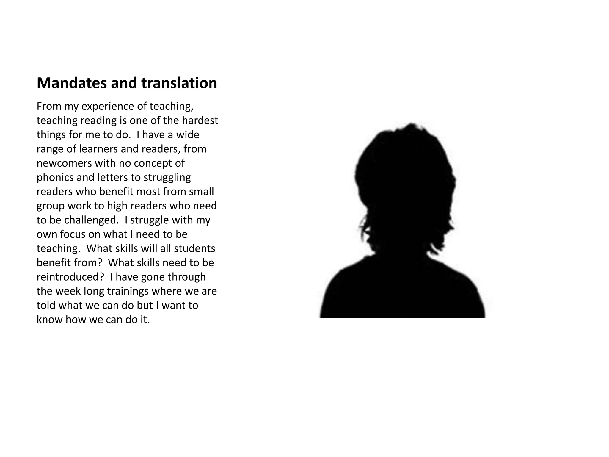 Mandates and translation
From my experience of teaching,
teaching reading is one of the hardest
things for me to do. I have a wide
range of learners and readers, from
newcomers with no concept of
phonics and letters to struggling
readers who benefit most from small
group work to high readers who need
to be challenged. I struggle with my
own focus on what I need to be
teaching. What skills will all students
benefit from? What skills need to be
reintroduced? I have gone through
the week long trainings where we are
told what we can do but I want to
know how we can do it.
 