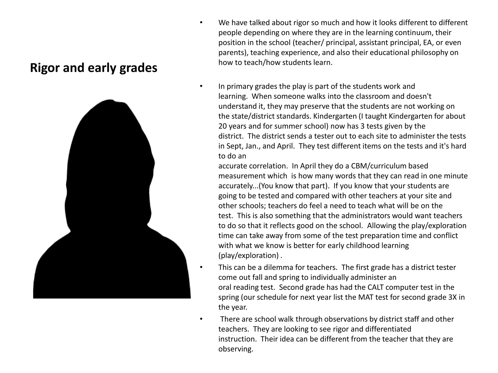 Rigor and early grades
• We have talked about rigor so much and how it looks different to different
people depending on where they are in the learning continuum, their
position in the school (teacher/ principal, assistant principal, EA, or even
parents), teaching experience, and also their educational philosophy on
how to teach/how students learn.
• In primary grades the play is part of the students work and
learning. When someone walks into the classroom and doesn't
understand it, they may preserve that the students are not working on
the state/district standards. Kindergarten (I taught Kindergarten for about
20 years and for summer school) now has 3 tests given by the
district. The district sends a tester out to each site to administer the tests
in Sept, Jan., and April. They test different items on the tests and it's hard
to do an
accurate correlation. In April they do a CBM/curriculum based
measurement which is how many words that they can read in one minute
accurately...(You know that part). If you know that your students are
going to be tested and compared with other teachers at your site and
other schools; teachers do feel a need to teach what will be on the
test. This is also something that the administrators would want teachers
to do so that it reflects good on the school. Allowing the play/exploration
time can take away from some of the test preparation time and conflict
with what we know is better for early childhood learning
(play/exploration) .
• This can be a dilemma for teachers. The first grade has a district tester
come out fall and spring to individually administer an
oral reading test. Second grade has had the CALT computer test in the
spring (our schedule for next year list the MAT test for second grade 3X in
the year.
• There are school walk through observations by district staff and other
teachers. They are looking to see rigor and differentiated
instruction. Their idea can be different from the teacher that they are
observing.
 