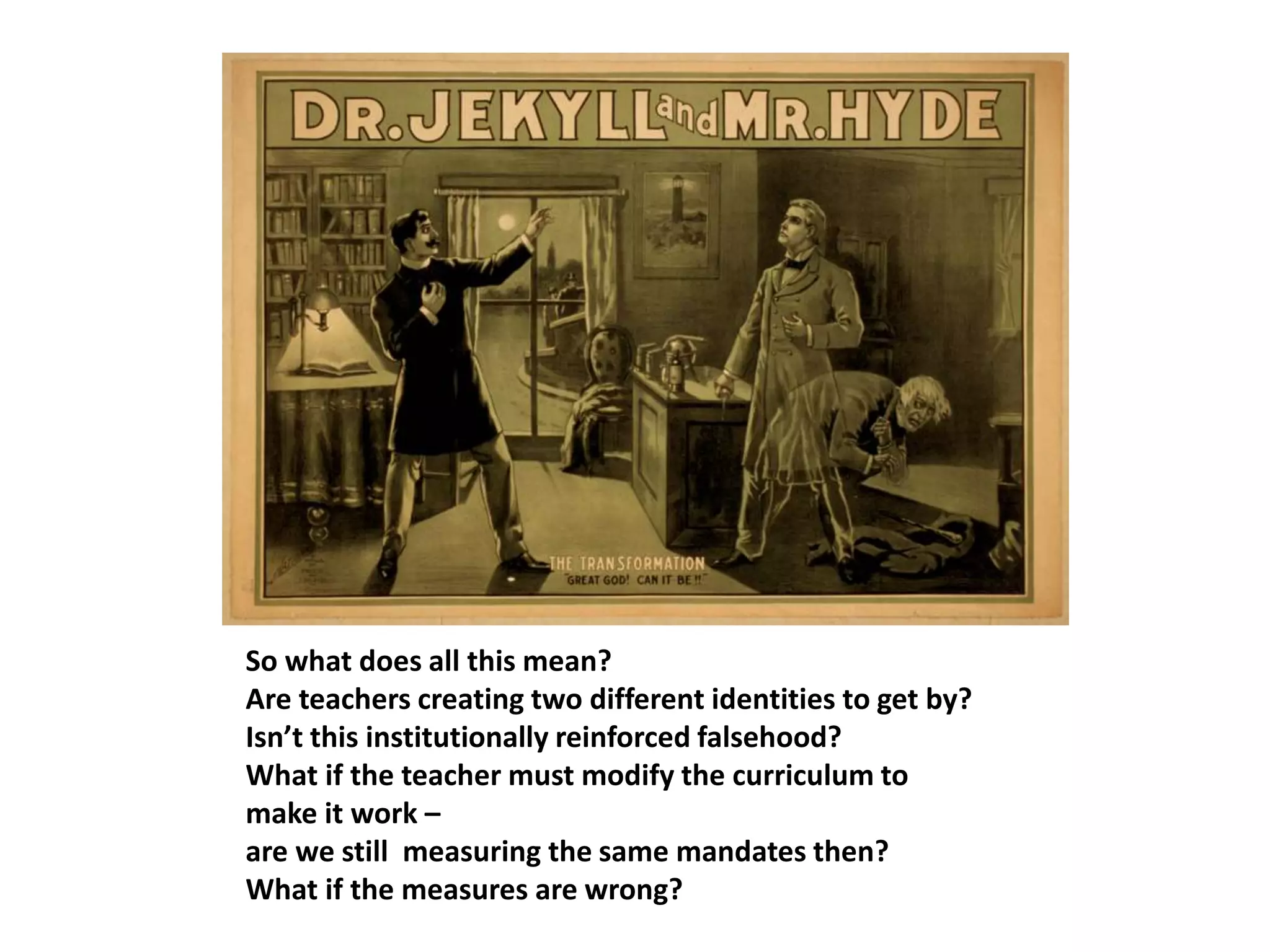 So what does all this mean?
Are teachers creating two different identities to get by?
Isn’t this institutionally reinforced falsehood?
What if the teacher must modify the curriculum to
make it work –
are we still measuring the same mandates then?
What if the measures are wrong?
 