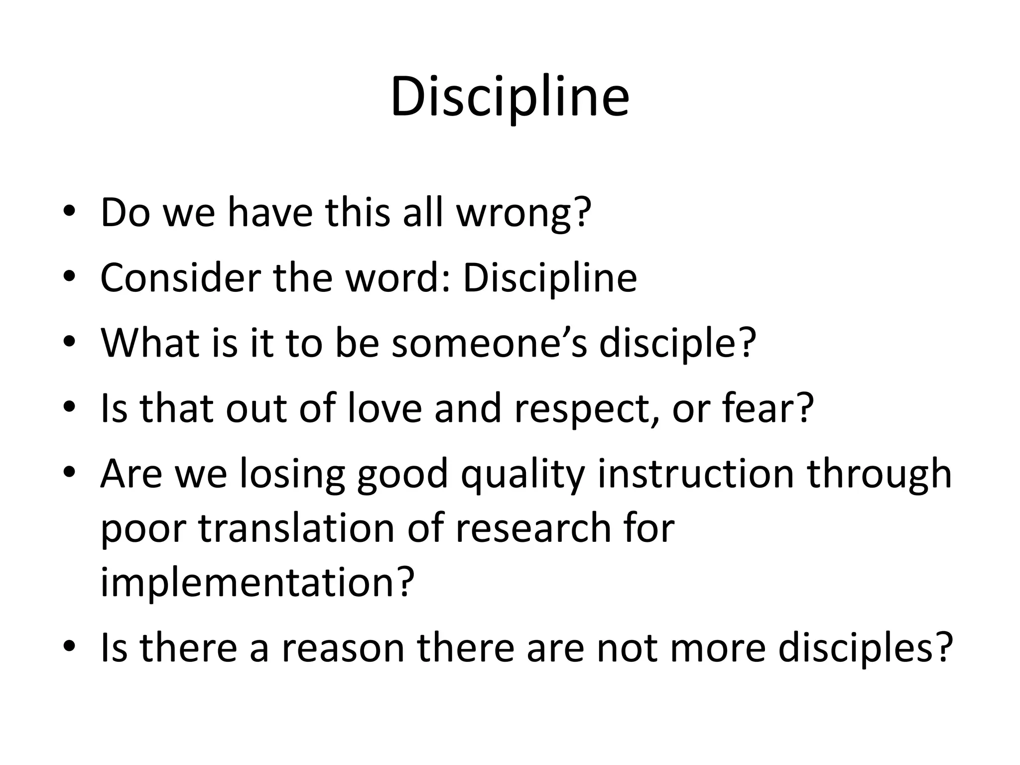 Discipline
• Do we have this all wrong?
• Consider the word: Discipline
• What is it to be someone’s disciple?
• Is that out of love and respect, or fear?
• Are we losing good quality instruction through
poor translation of research for
implementation?
• Is there a reason there are not more disciples?
 