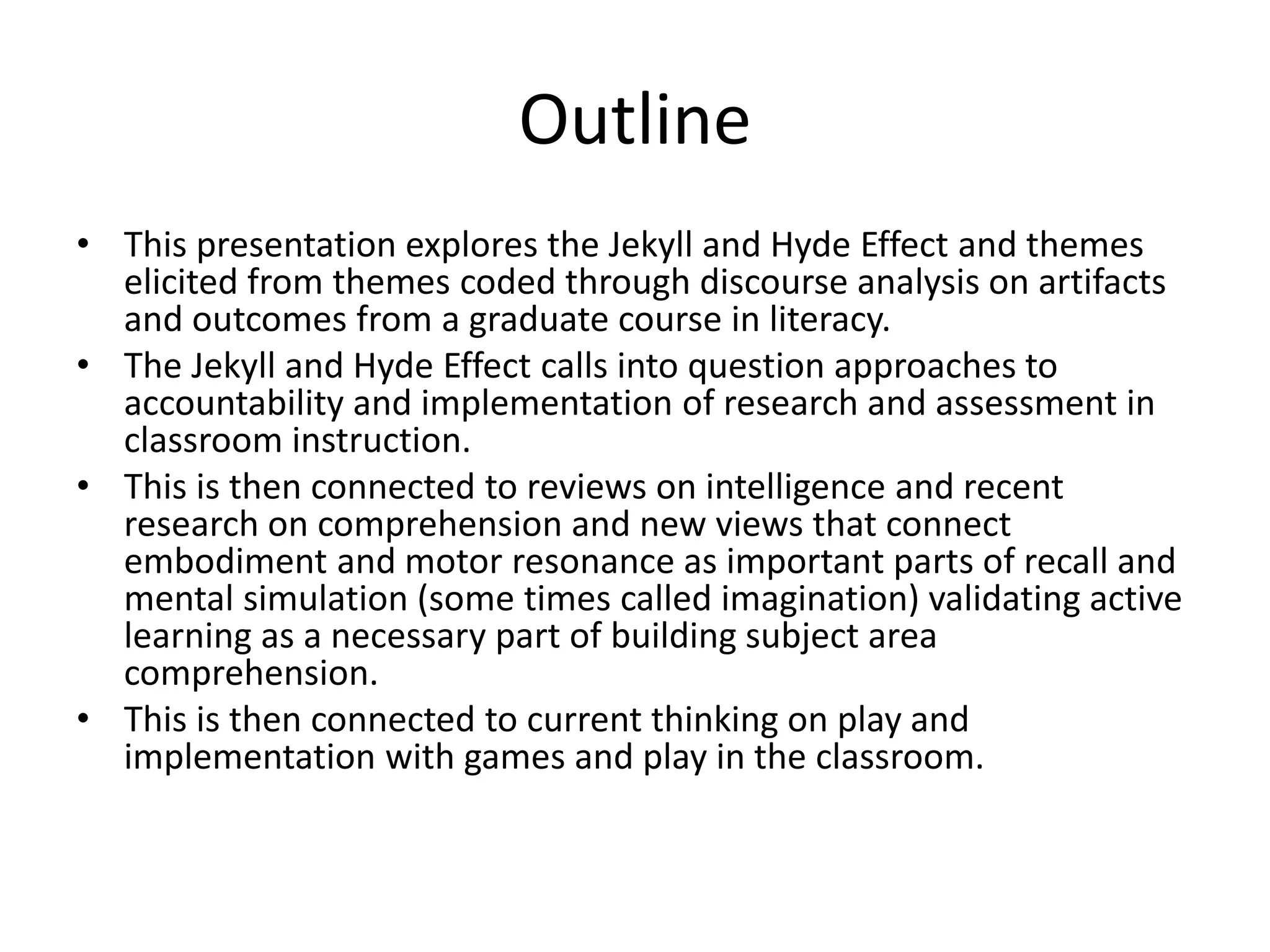 Outline
• This presentation explores the Jekyll and Hyde Effect and themes
elicited from themes coded through discourse analysis on artifacts
and outcomes from a graduate course in literacy.
• The Jekyll and Hyde Effect calls into question approaches to
accountability and implementation of research and assessment in
classroom instruction.
• This is then connected to reviews on intelligence and recent
research on comprehension and new views that connect
embodiment and motor resonance as important parts of recall and
mental simulation (some times called imagination) validating active
learning as a necessary part of building subject area
comprehension.
• This is then connected to current thinking on play and
implementation with games and play in the classroom.
 