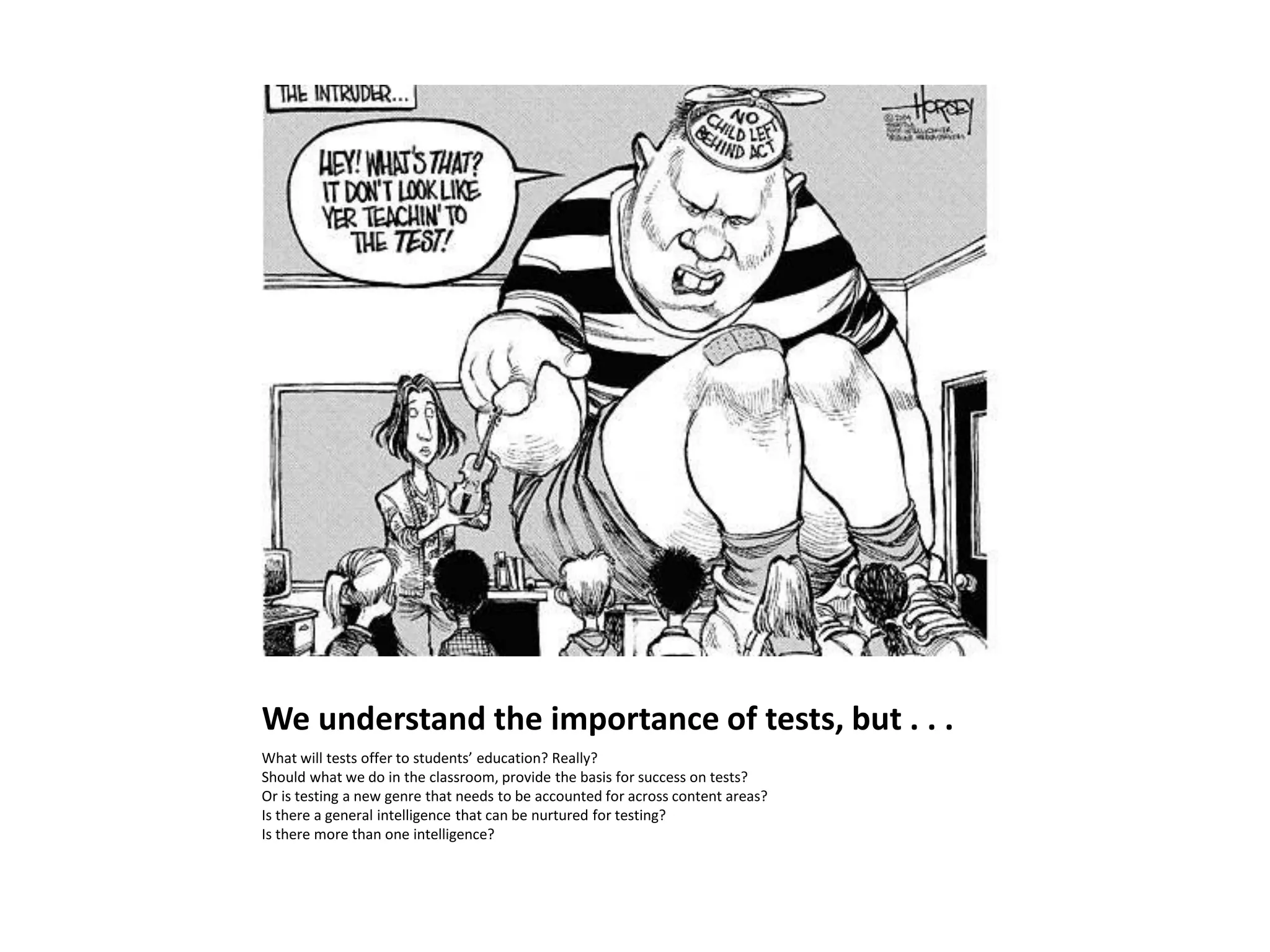 We understand the importance of tests, but . . .
What will tests offer to students’ education? Really?
Should what we do in the classroom, provide the basis for success on tests?
Or is testing a new genre that needs to be accounted for across content areas?
Is there a general intelligence that can be nurtured for testing?
Is there more than one intelligence?
 