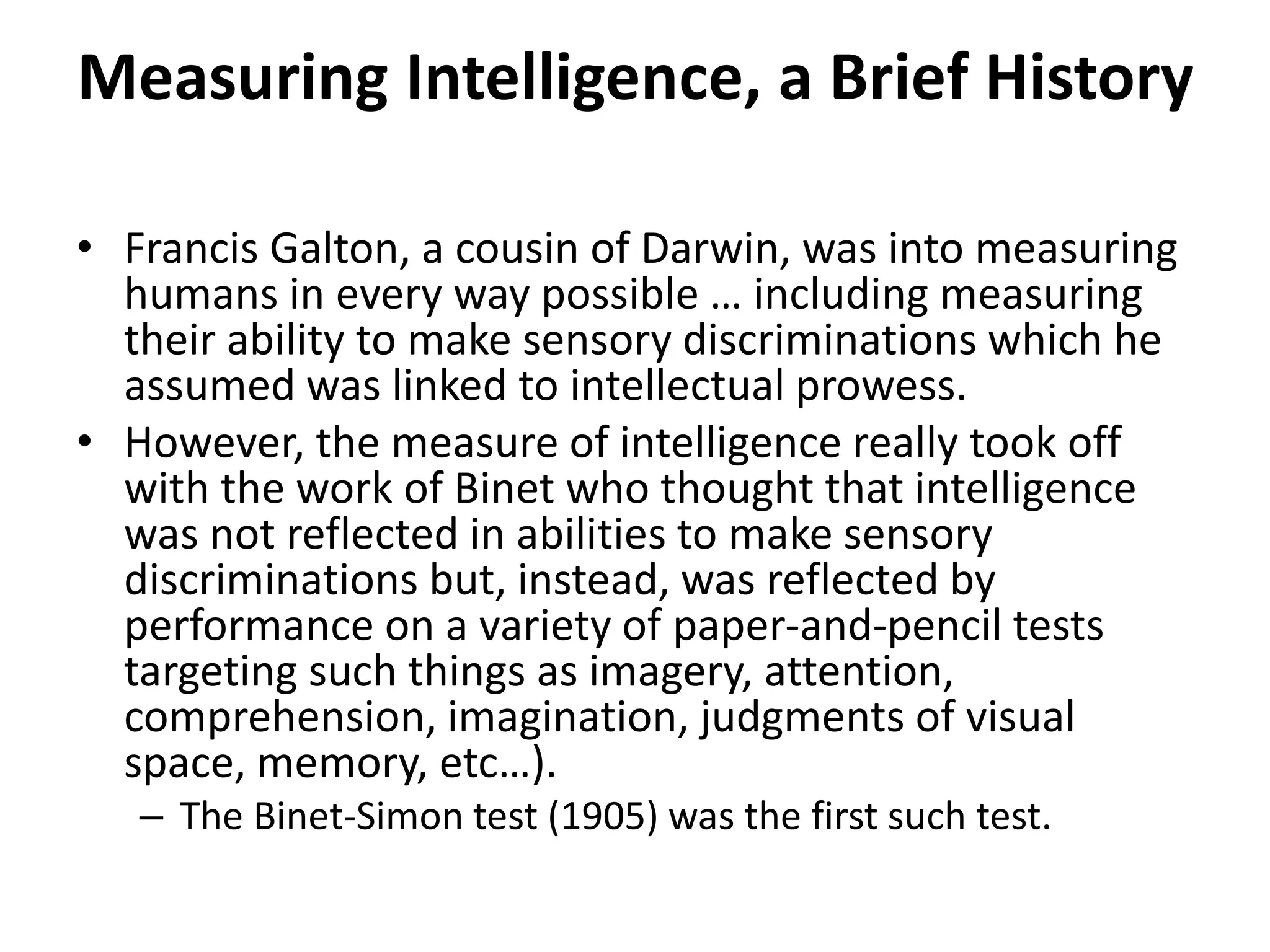 Measuring Intelligence, a Brief History
• Francis Galton, a cousin of Darwin, was into measuring
humans in every way possible … including measuring
their ability to make sensory discriminations which he
assumed was linked to intellectual prowess.
• However, the measure of intelligence really took off
with the work of Binet who thought that intelligence
was not reflected in abilities to make sensory
discriminations but, instead, was reflected by
performance on a variety of paper-and-pencil tests
targeting such things as imagery, attention,
comprehension, imagination, judgments of visual
space, memory, etc…).
– The Binet-Simon test (1905) was the first such test.
 