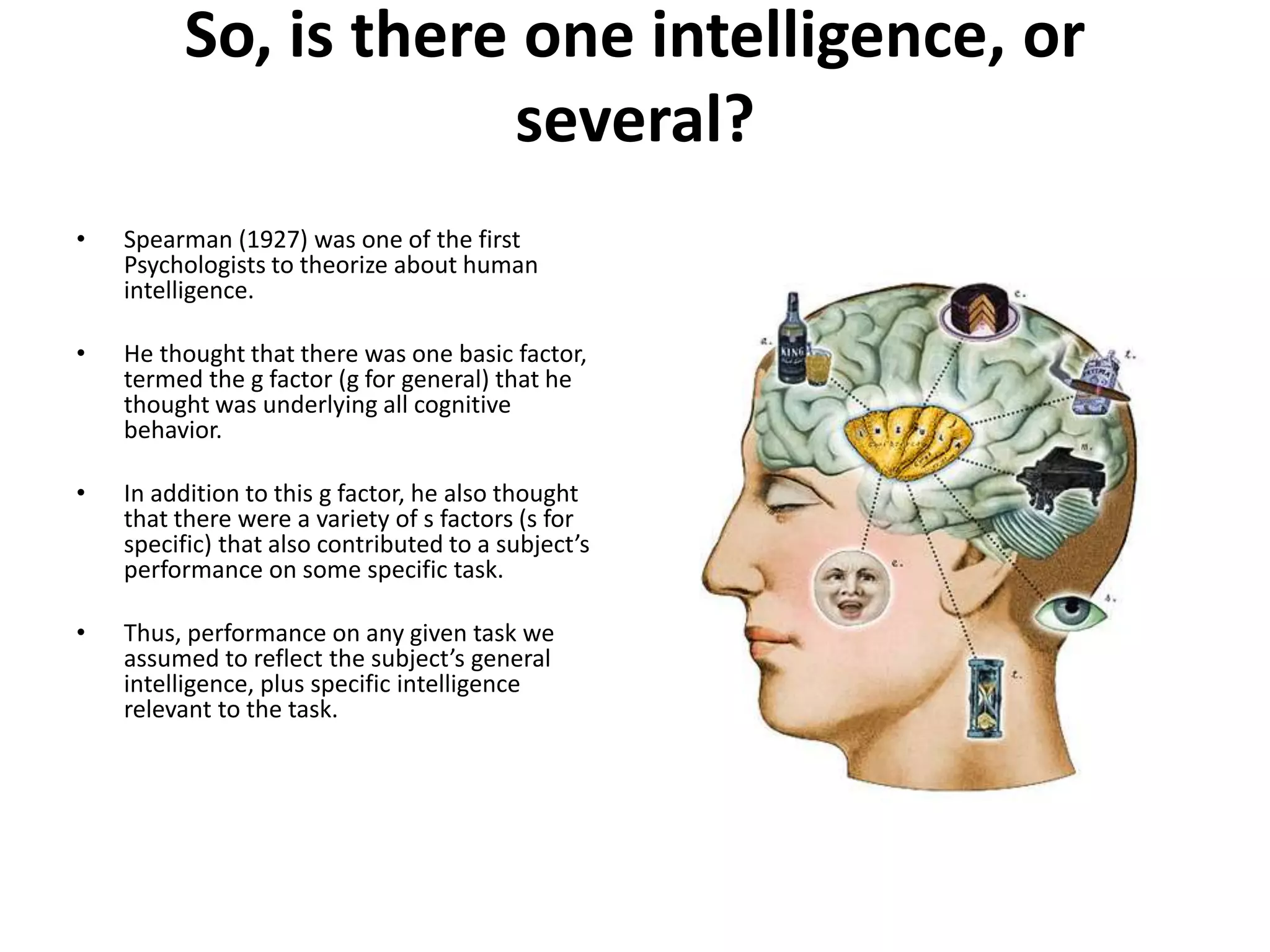 So, is there one intelligence, or
several?
• Spearman (1927) was one of the first
Psychologists to theorize about human
intelligence.
• He thought that there was one basic factor,
termed the g factor (g for general) that he
thought was underlying all cognitive
behavior.
• In addition to this g factor, he also thought
that there were a variety of s factors (s for
specific) that also contributed to a subject’s
performance on some specific task.
• Thus, performance on any given task we
assumed to reflect the subject’s general
intelligence, plus specific intelligence
relevant to the task.
 