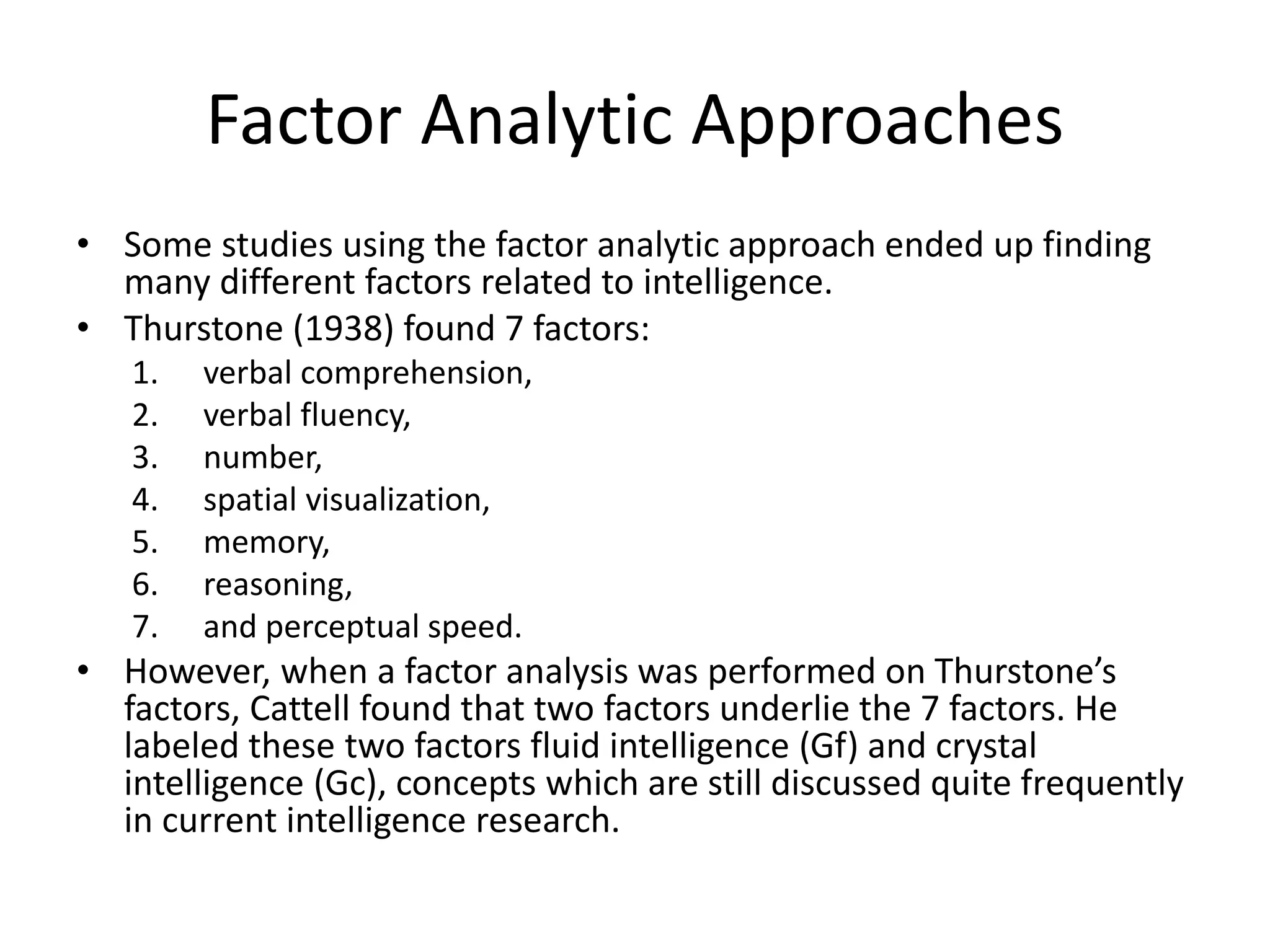 Factor Analytic Approaches
• Some studies using the factor analytic approach ended up finding
many different factors related to intelligence.
• Thurstone (1938) found 7 factors:
1. verbal comprehension,
2. verbal fluency,
3. number,
4. spatial visualization,
5. memory,
6. reasoning,
7. and perceptual speed.
• However, when a factor analysis was performed on Thurstone’s
factors, Cattell found that two factors underlie the 7 factors. He
labeled these two factors fluid intelligence (Gf) and crystal
intelligence (Gc), concepts which are still discussed quite frequently
in current intelligence research.
 