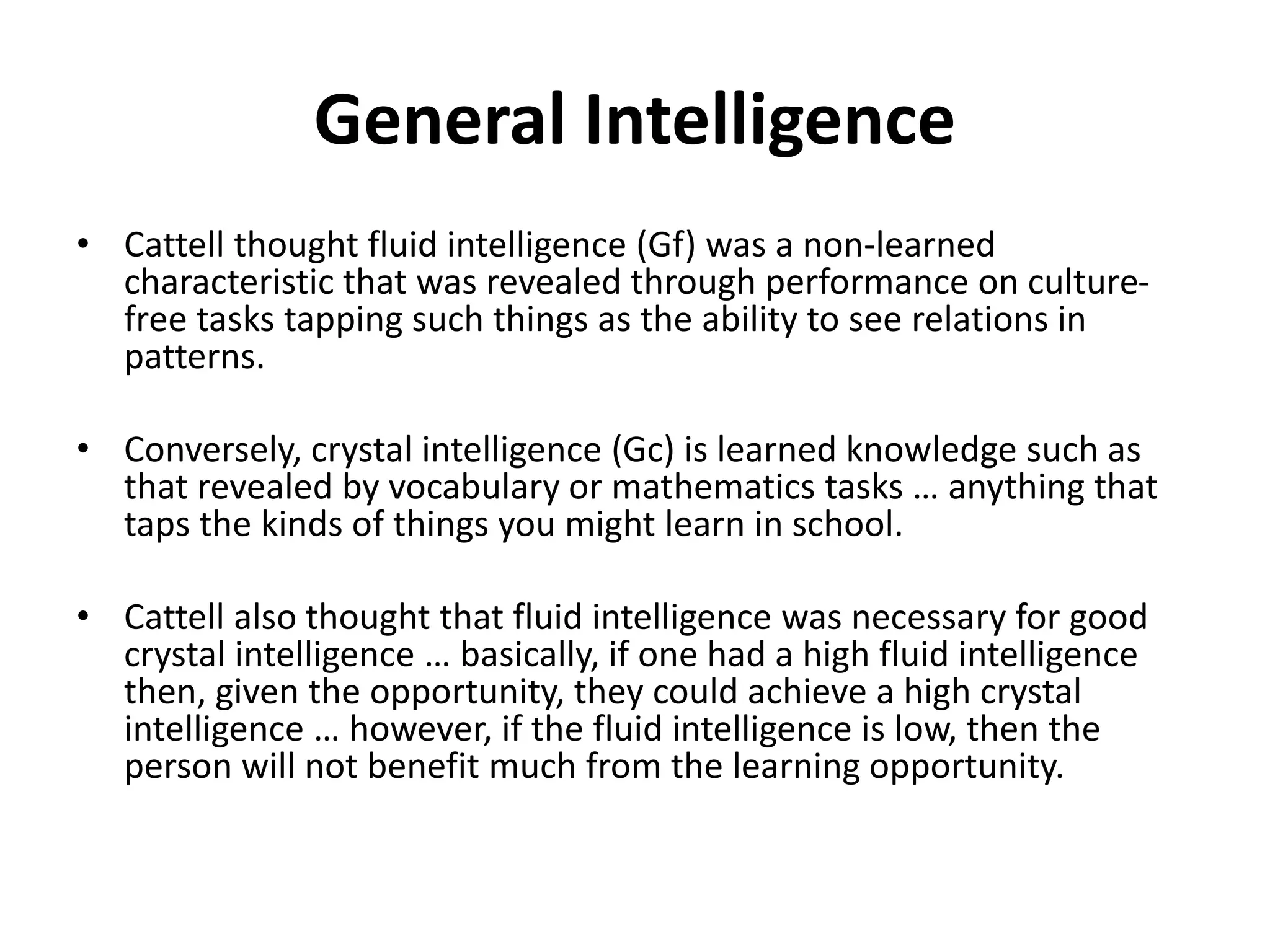 General Intelligence
• Cattell thought fluid intelligence (Gf) was a non-learned
characteristic that was revealed through performance on culture-
free tasks tapping such things as the ability to see relations in
patterns.
• Conversely, crystal intelligence (Gc) is learned knowledge such as
that revealed by vocabulary or mathematics tasks … anything that
taps the kinds of things you might learn in school.
• Cattell also thought that fluid intelligence was necessary for good
crystal intelligence … basically, if one had a high fluid intelligence
then, given the opportunity, they could achieve a high crystal
intelligence … however, if the fluid intelligence is low, then the
person will not benefit much from the learning opportunity.
 