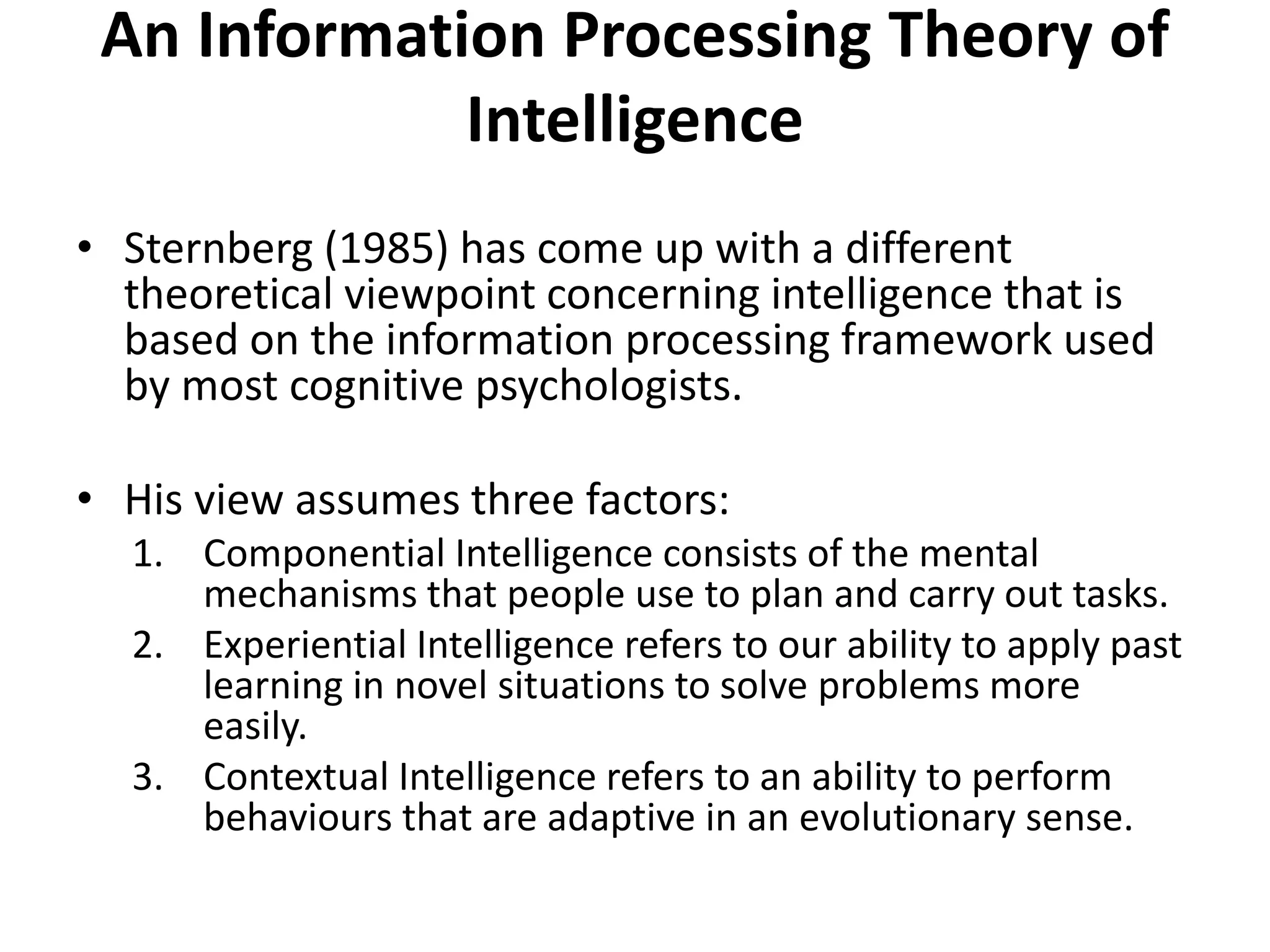 An Information Processing Theory of
Intelligence
• Sternberg (1985) has come up with a different
theoretical viewpoint concerning intelligence that is
based on the information processing framework used
by most cognitive psychologists.
• His view assumes three factors:
1. Componential Intelligence consists of the mental
mechanisms that people use to plan and carry out tasks.
2. Experiential Intelligence refers to our ability to apply past
learning in novel situations to solve problems more
easily.
3. Contextual Intelligence refers to an ability to perform
behaviours that are adaptive in an evolutionary sense.
 