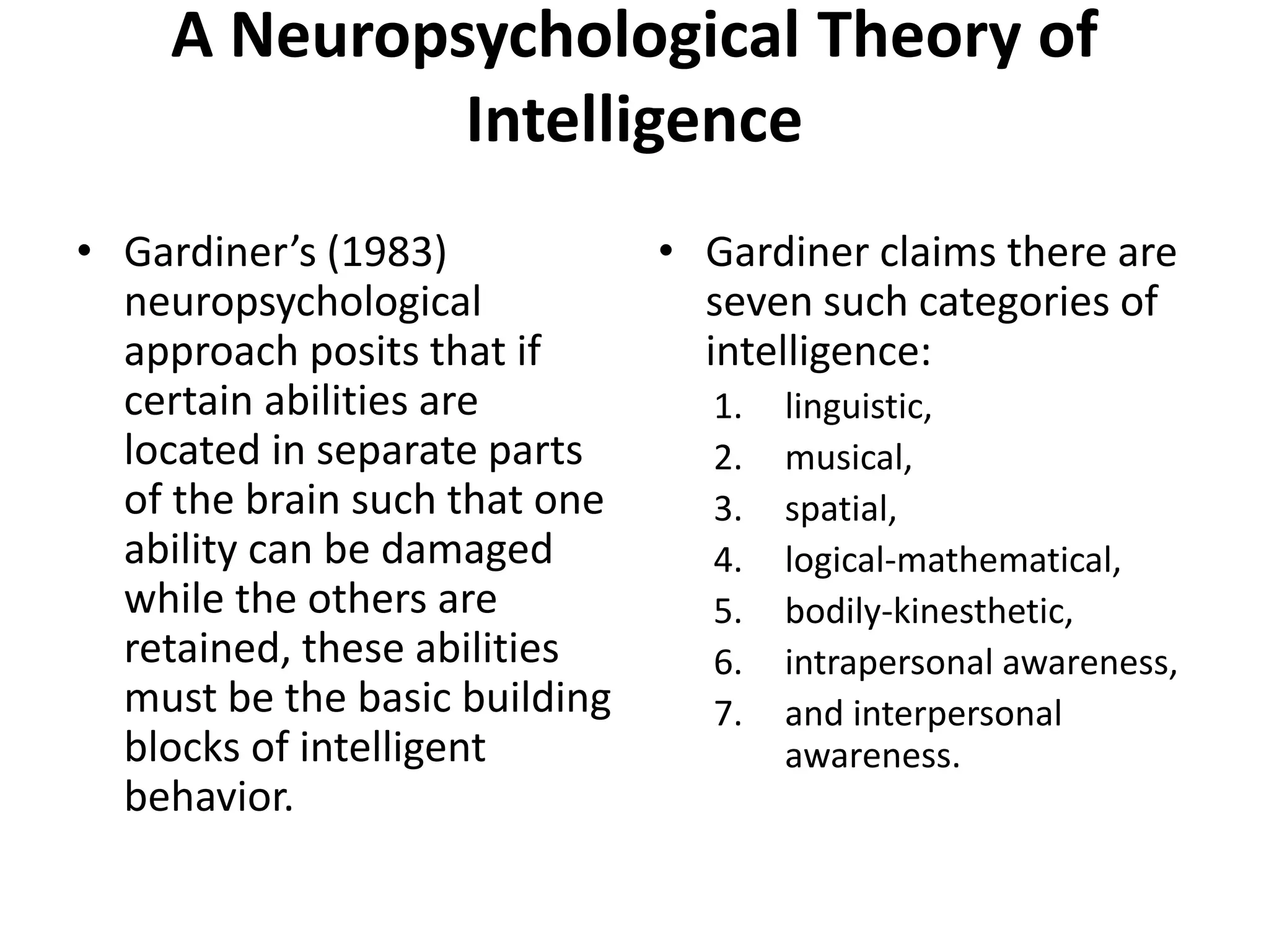 A Neuropsychological Theory of
Intelligence
• Gardiner’s (1983)
neuropsychological
approach posits that if
certain abilities are
located in separate parts
of the brain such that one
ability can be damaged
while the others are
retained, these abilities
must be the basic building
blocks of intelligent
behavior.
• Gardiner claims there are
seven such categories of
intelligence:
1. linguistic,
2. musical,
3. spatial,
4. logical-mathematical,
5. bodily-kinesthetic,
6. intrapersonal awareness,
7. and interpersonal
awareness.
 