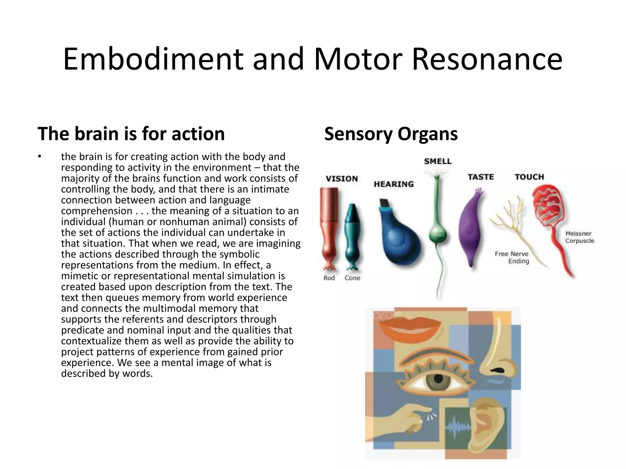 Embodiment and Motor Resonance
The brain is for action
• the brain is for creating action with the body and
responding to activity in the environment – that the
majority of the brains function and work consists of
controlling the body, and that there is an intimate
connection between action and language
comprehension . . . the meaning of a situation to an
individual (human or nonhuman animal) consists of
the set of actions the individual can undertake in
that situation. That when we read, we are imagining
the actions described through the symbolic
representations from the medium. In effect, a
mimetic or representational mental simulation is
created based upon description from the text. The
text then queues memory from world experience
and connects the multimodal memory that
supports the referents and descriptors through
predicate and nominal input and the qualities that
contextualize them as well as provide the ability to
project patterns of experience from gained prior
experience. We see a mental image of what is
described by words.
Sensory Organs
 