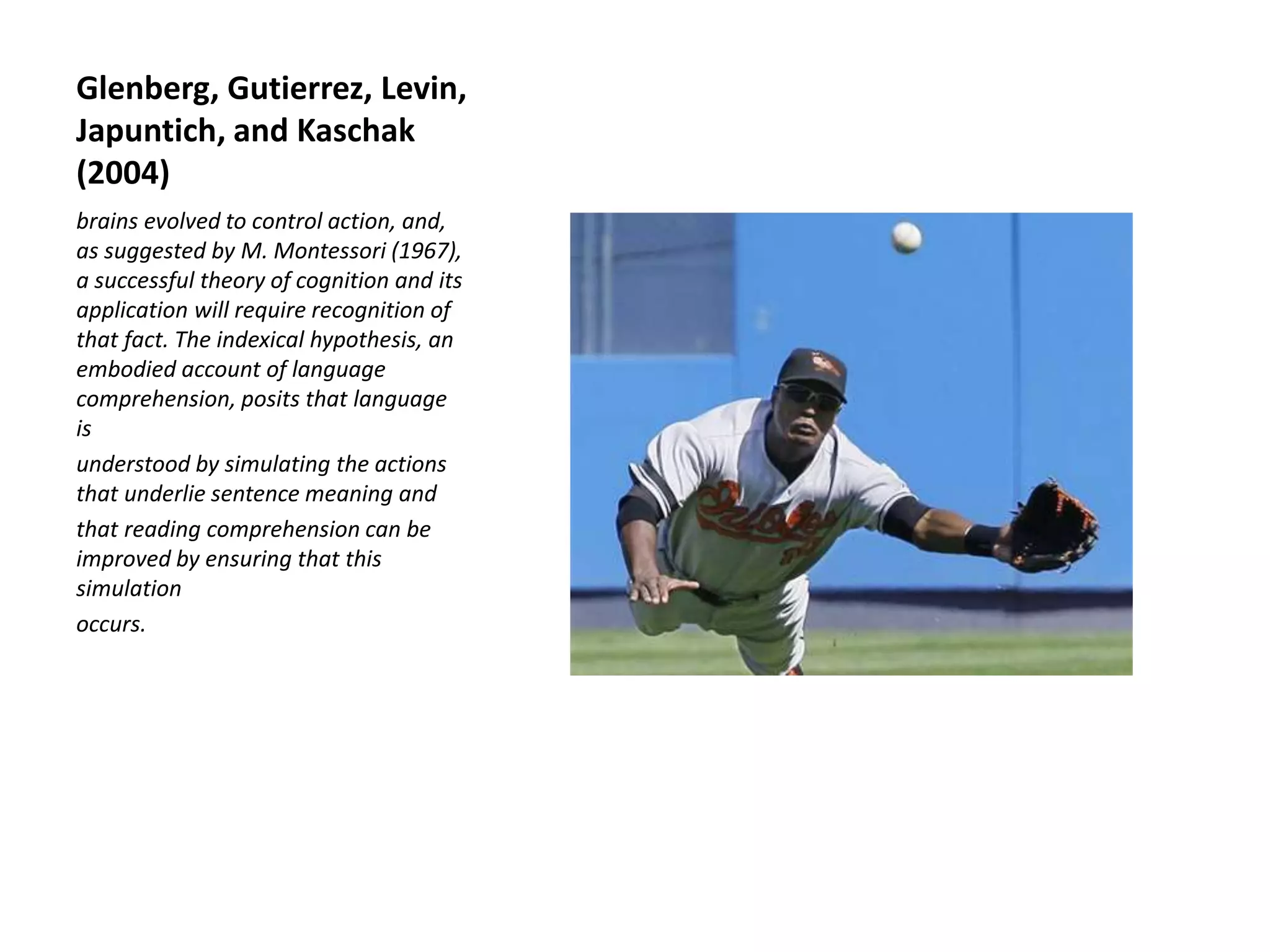 Glenberg, Gutierrez, Levin,
Japuntich, and Kaschak
(2004)
brains evolved to control action, and,
as suggested by M. Montessori (1967),
a successful theory of cognition and its
application will require recognition of
that fact. The indexical hypothesis, an
embodied account of language
comprehension, posits that language
is
understood by simulating the actions
that underlie sentence meaning and
that reading comprehension can be
improved by ensuring that this
simulation
occurs.
 