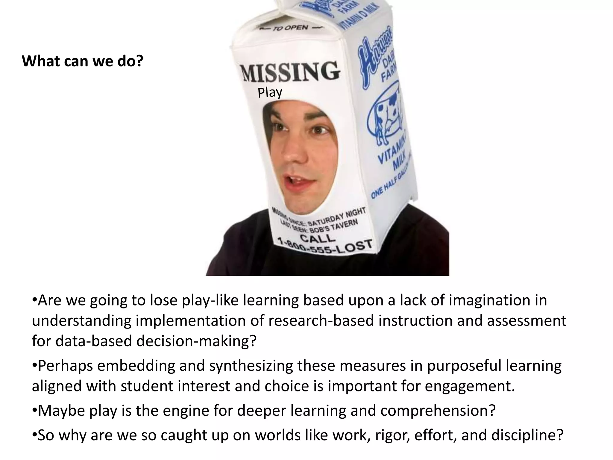 •Are we going to lose play-like learning based upon a lack of imagination in
understanding implementation of research-based instruction and assessment
for data-based decision-making?
•Perhaps embedding and synthesizing these measures in purposeful learning
aligned with student interest and choice is important for engagement.
•Maybe play is the engine for deeper learning and comprehension?
•So why are we so caught up on worlds like work, rigor, effort, and discipline?
What can we do?
 