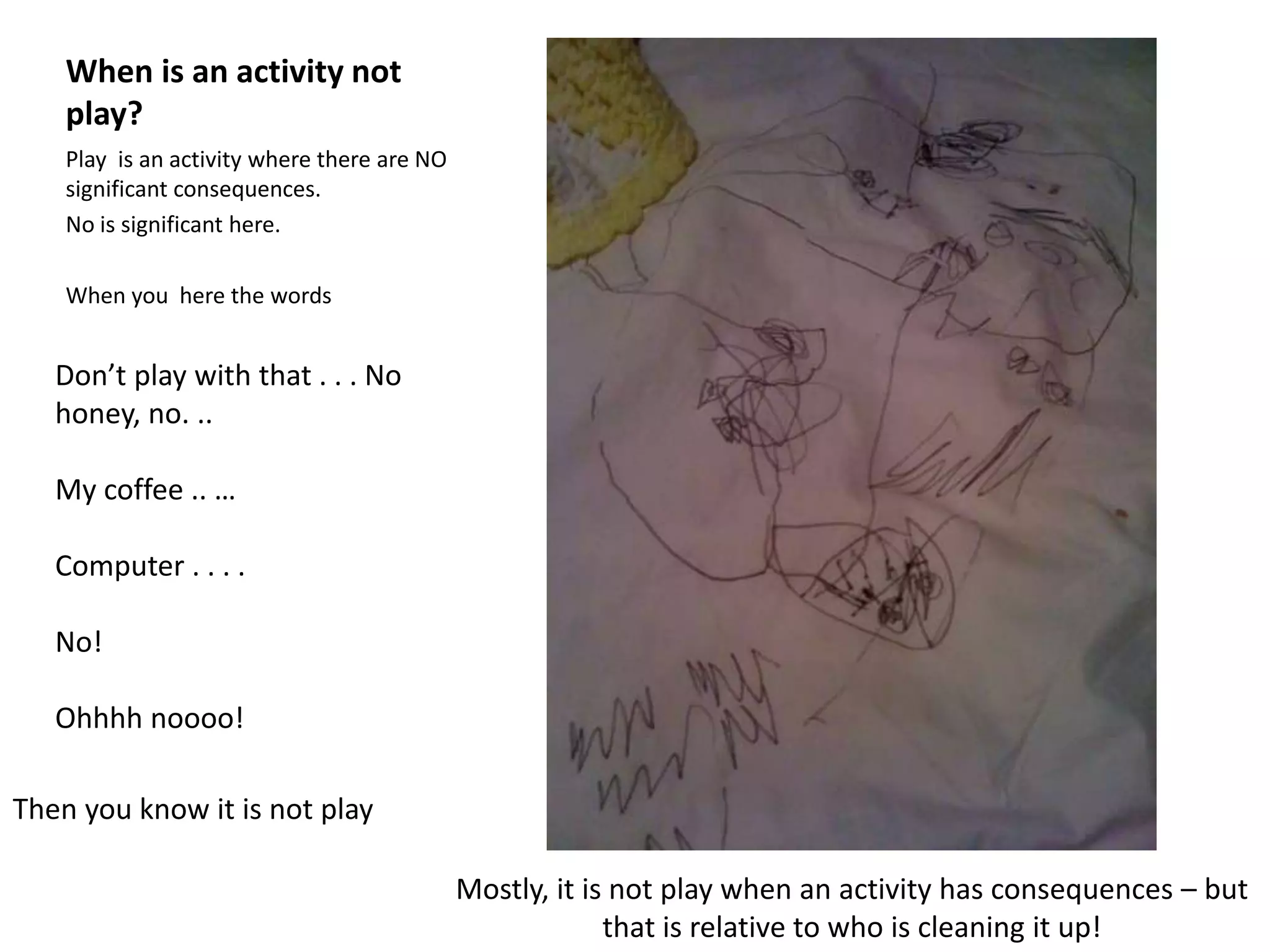 When is an activity not
play?
Play is an activity where there are NO
significant consequences.
No is significant here.
When you here the words
Don’t play with that . . . No
honey, no. ..
My coffee .. …
Computer . . . .
No!
Ohhhh noooo!
Mostly, it is not play when an activity has consequences – but
that is relative to who is cleaning it up!
Then you know it is not play
 