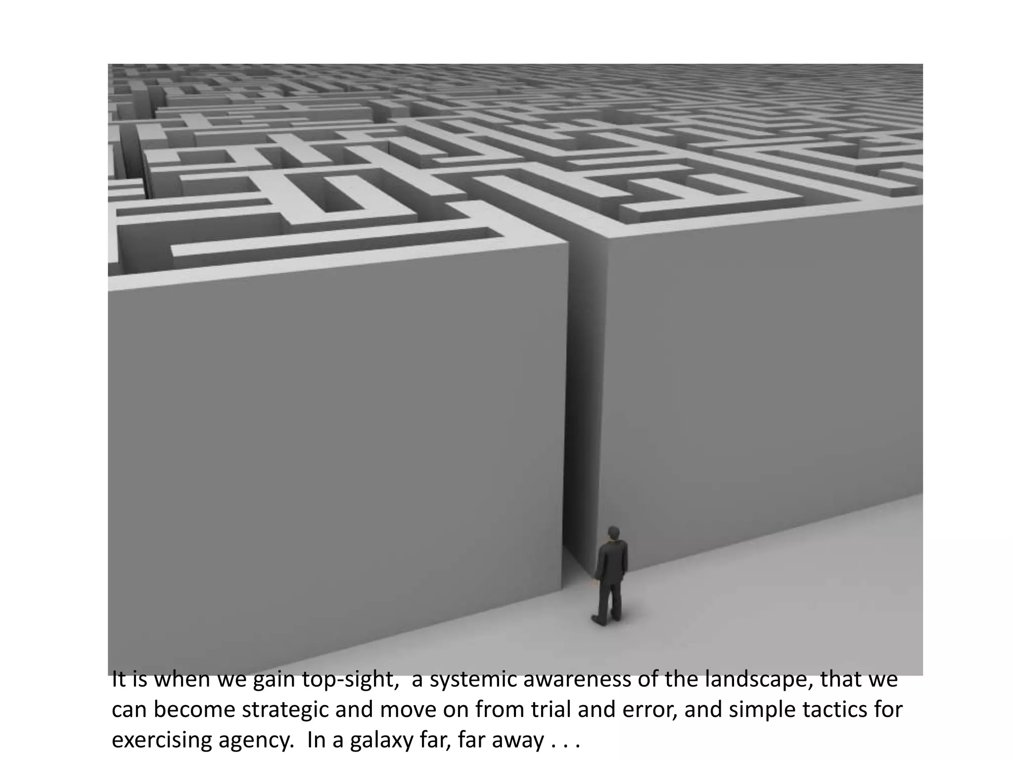 It is when we gain top-sight, a systemic awareness of the landscape, that we
can become strategic and move on from trial and error, and simple tactics for
exercising agency. In a galaxy far, far away . . .
 