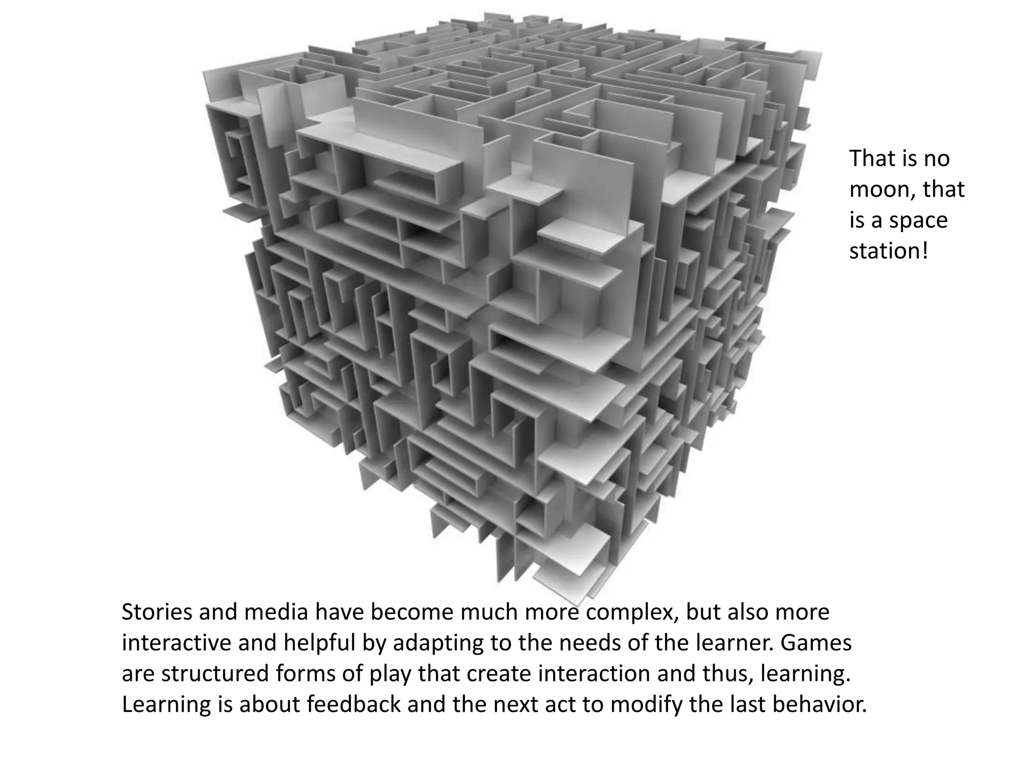 Stories and media have become much more complex, but also more
interactive and helpful by adapting to the needs of the learner. Games
are structured forms of play that create interaction and thus, learning.
Learning is about feedback and the next act to modify the last behavior.
That is no
moon, that
is a space
station!
 