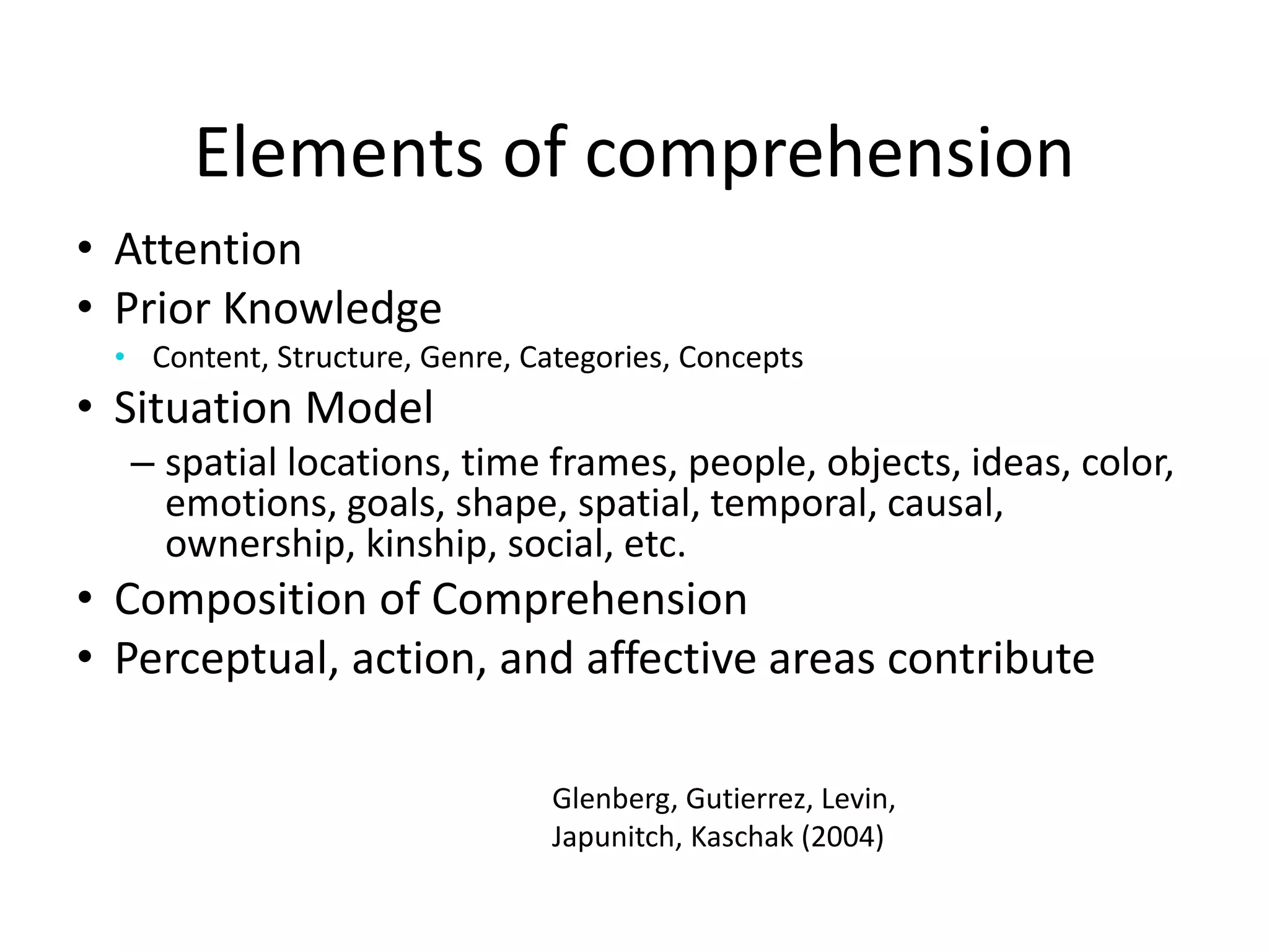 Elements of comprehension
• Attention
• Prior Knowledge
• Content, Structure, Genre, Categories, Concepts
• Situation Model
– spatial locations, time frames, people, objects, ideas, color,
emotions, goals, shape, spatial, temporal, causal,
ownership, kinship, social, etc.
• Composition of Comprehension
• Perceptual, action, and affective areas contribute
Glenberg, Gutierrez, Levin,
Japunitch, Kaschak (2004)
 