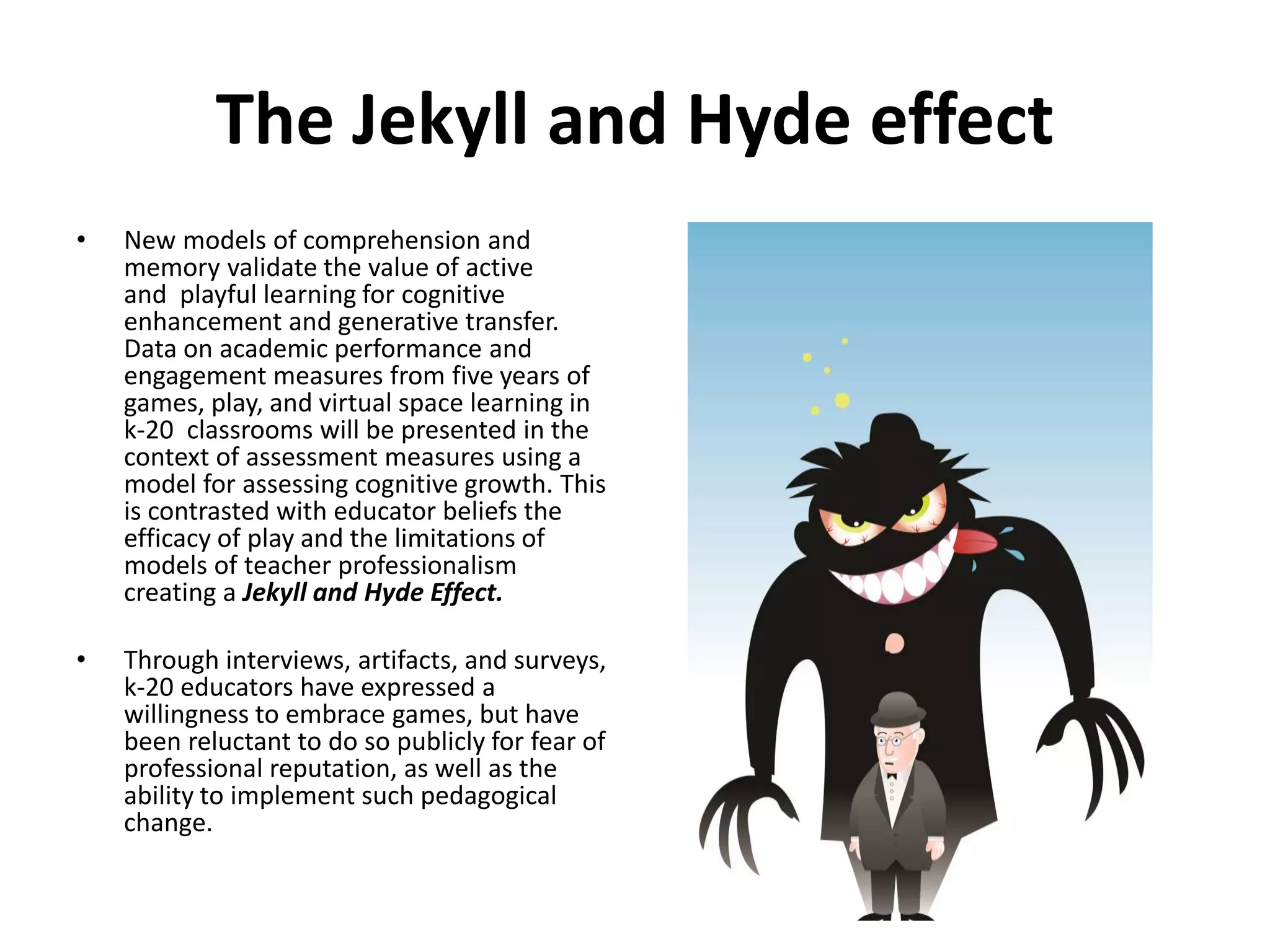 The Jekyll and Hyde effect
• New models of comprehension and
memory validate the value of active
and playful learning for cognitive
enhancement and generative transfer.
Data on academic performance and
engagement measures from five years of
games, play, and virtual space learning in
k-20 classrooms will be presented in the
context of assessment measures using a
model for assessing cognitive growth. This
is contrasted with educator beliefs the
efficacy of play and the limitations of
models of teacher professionalism
creating a Jekyll and Hyde Effect.
• Through interviews, artifacts, and surveys,
k-20 educators have expressed a
willingness to embrace games, but have
been reluctant to do so publicly for fear of
professional reputation, as well as the
ability to implement such pedagogical
change.
 