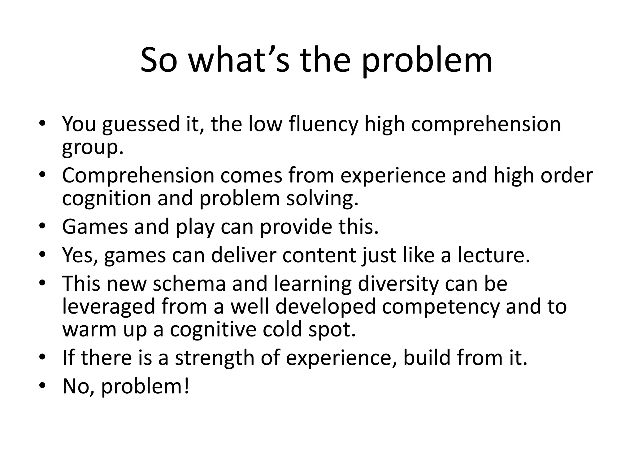 So what’s the problem
• You guessed it, the low fluency high comprehension
group.
• Comprehension comes from experience and high order
cognition and problem solving.
• Games and play can provide this.
• Yes, games can deliver content just like a lecture.
• This new schema and learning diversity can be
leveraged from a well developed competency and to
warm up a cognitive cold spot.
• If there is a strength of experience, build from it.
• No, problem!
 