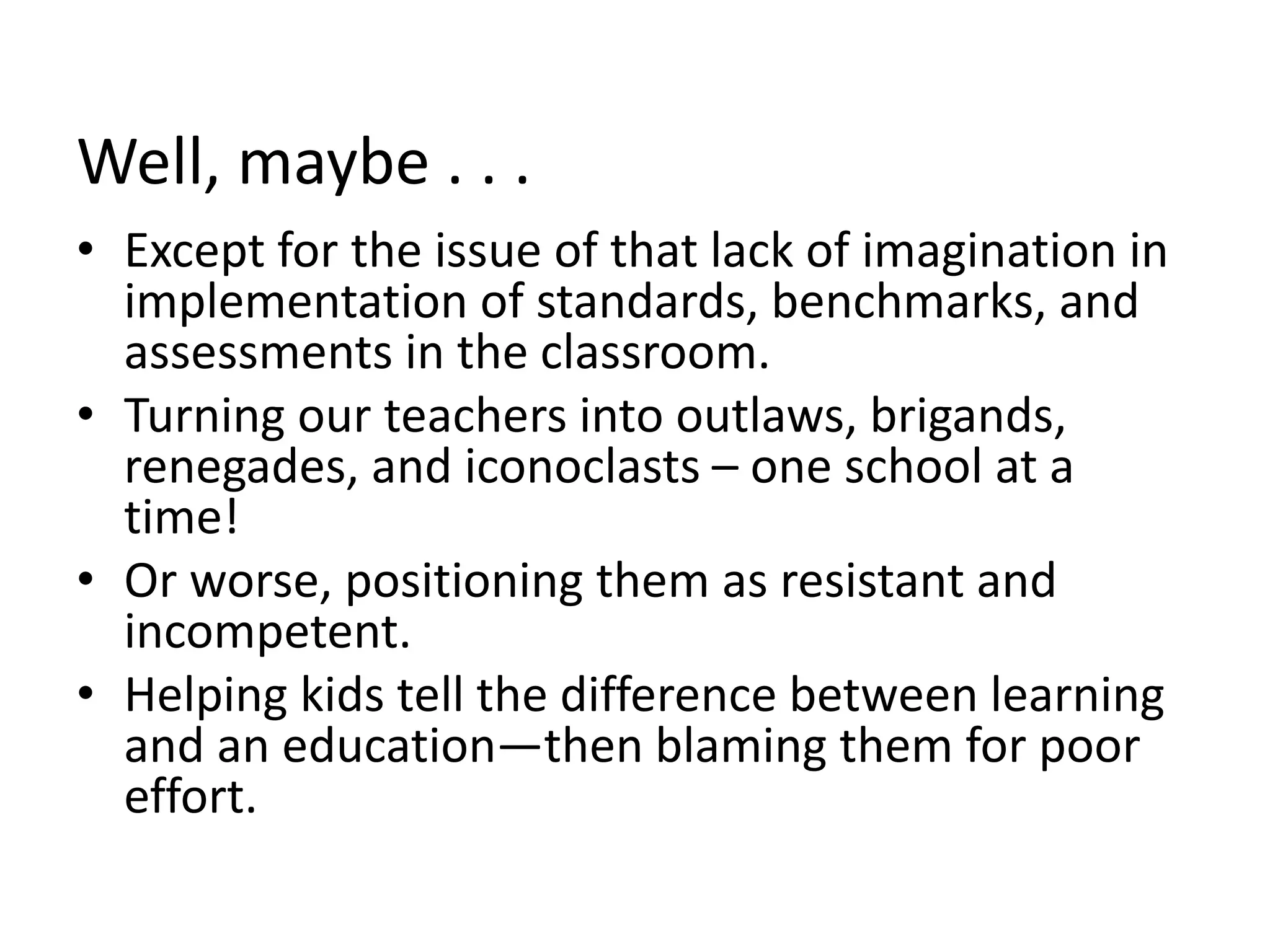 Well, maybe . . .
• Except for the issue of that lack of imagination in
implementation of standards, benchmarks, and
assessments in the classroom.
• Turning our teachers into outlaws, brigands,
renegades, and iconoclasts – one school at a
time!
• Or worse, positioning them as resistant and
incompetent.
• Helping kids tell the difference between learning
and an education—then blaming them for poor
effort.
 