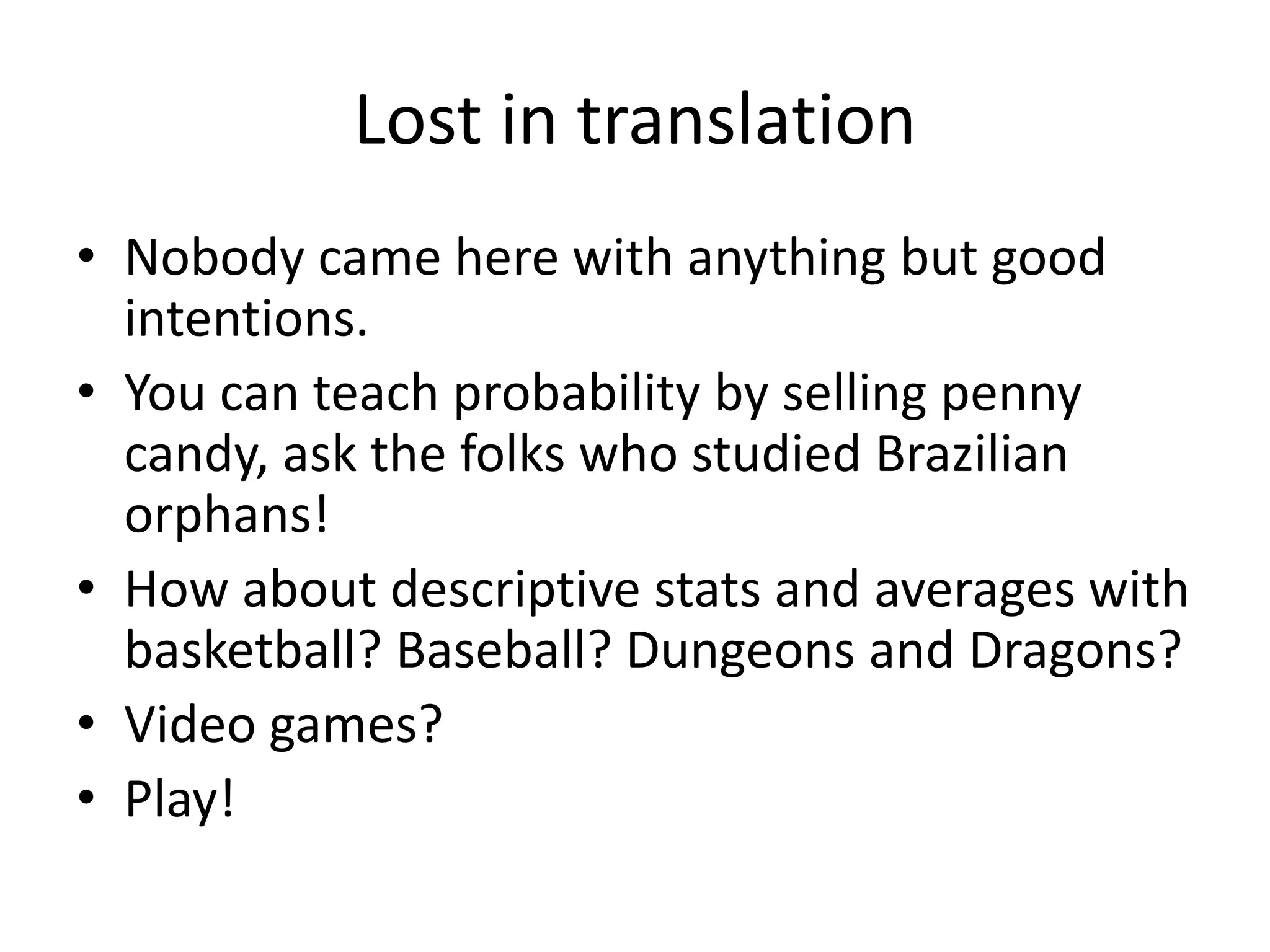 Lost in translation
• Nobody came here with anything but good
intentions.
• You can teach probability by selling penny
candy, ask the folks who studied Brazilian
orphans!
• How about descriptive stats and averages with
basketball? Baseball? Dungeons and Dragons?
• Video games?
• Play!
 