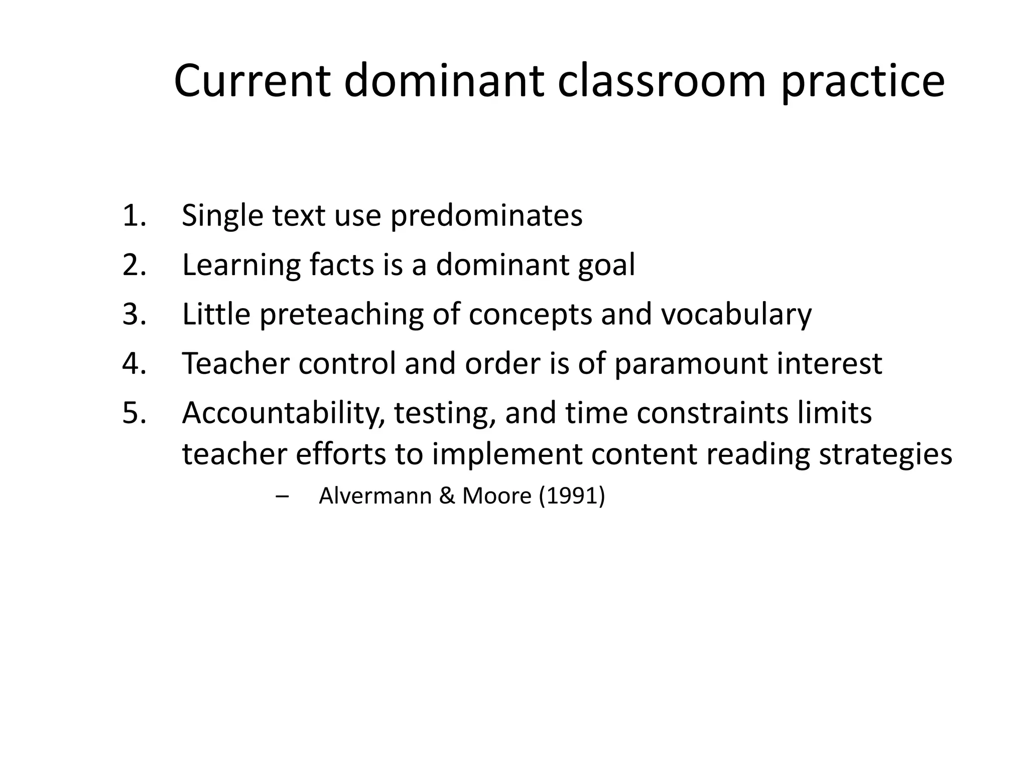 1. Single text use predominates
2. Learning facts is a dominant goal
3. Little preteaching of concepts and vocabulary
4. Teacher control and order is of paramount interest
5. Accountability, testing, and time constraints limits
teacher efforts to implement content reading strategies
– Alvermann & Moore (1991)
Current dominant classroom practice
 