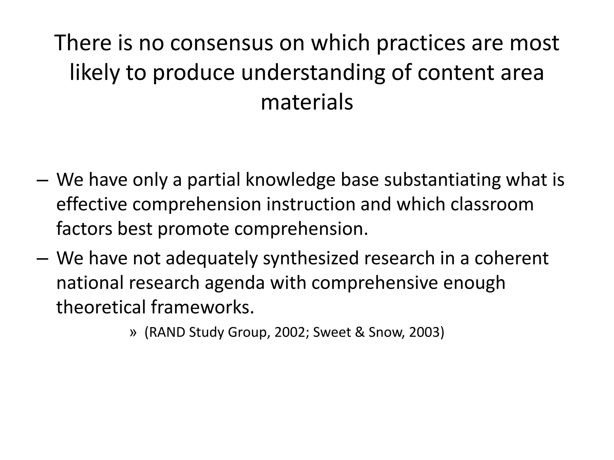 There is no consensus on which practices are most
likely to produce understanding of content area
materials
– We have only a partial knowledge base substantiating what is
effective comprehension instruction and which classroom
factors best promote comprehension.
– We have not adequately synthesized research in a coherent
national research agenda with comprehensive enough
theoretical frameworks.
» (RAND Study Group, 2002; Sweet & Snow, 2003)
 
