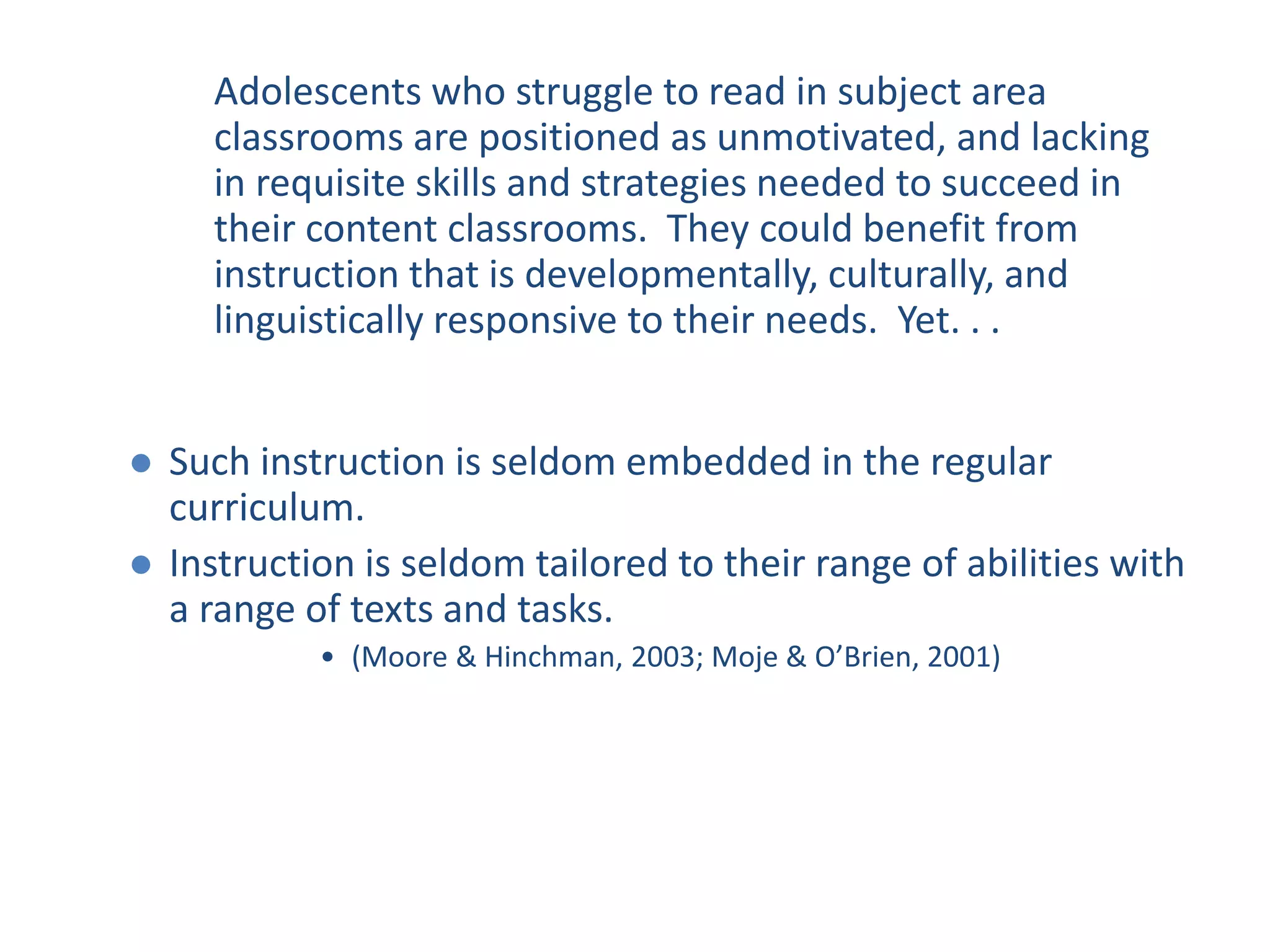  Such instruction is seldom embedded in the regular
curriculum.
 Instruction is seldom tailored to their range of abilities with
a range of texts and tasks.
• (Moore & Hinchman, 2003; Moje & O’Brien, 2001)
Adolescents who struggle to read in subject area
classrooms are positioned as unmotivated, and lacking
in requisite skills and strategies needed to succeed in
their content classrooms. They could benefit from
instruction that is developmentally, culturally, and
linguistically responsive to their needs. Yet. . .
 