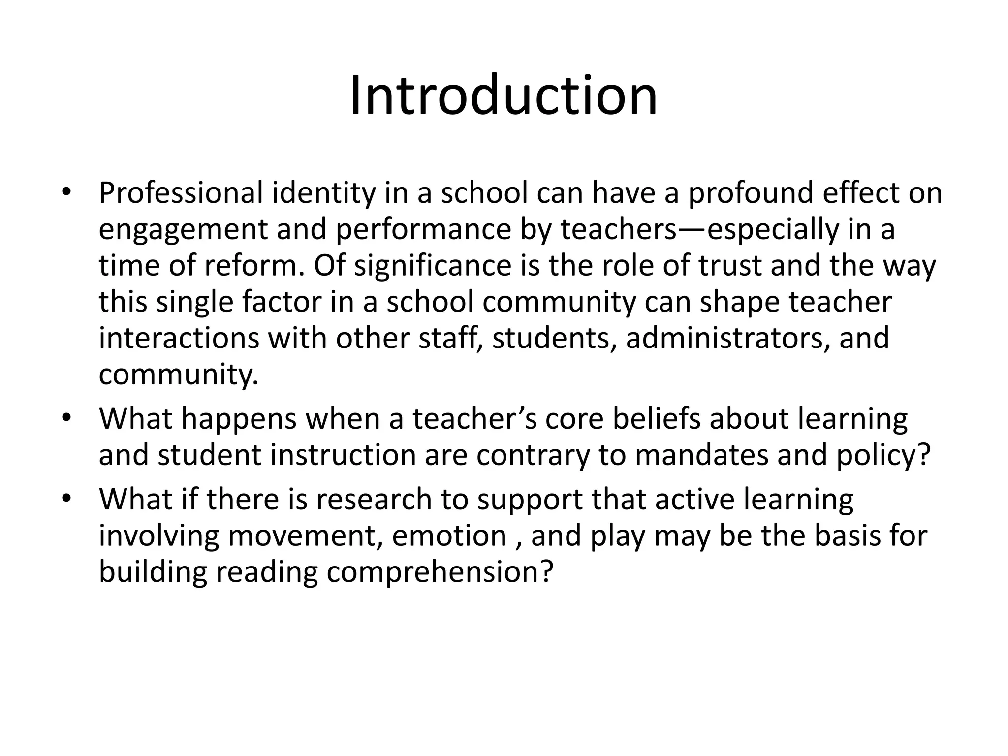 Introduction
• Professional identity in a school can have a profound effect on
engagement and performance by teachers—especially in a
time of reform. Of significance is the role of trust and the way
this single factor in a school community can shape teacher
interactions with other staff, students, administrators, and
community.
• What happens when a teacher’s core beliefs about learning
and student instruction are contrary to mandates and policy?
• What if there is research to support that active learning
involving movement, emotion , and play may be the basis for
building reading comprehension?
 