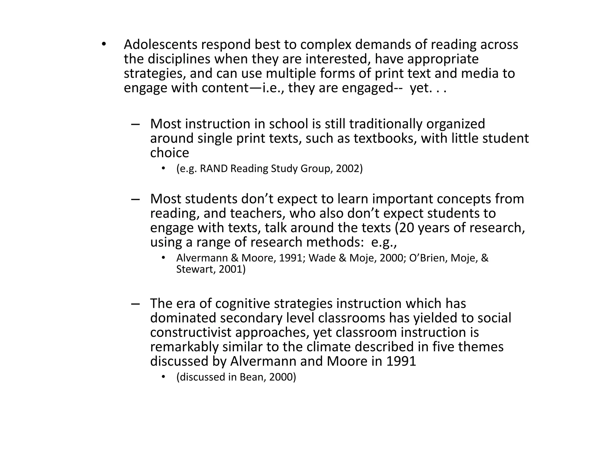 • Adolescents respond best to complex demands of reading across
the disciplines when they are interested, have appropriate
strategies, and can use multiple forms of print text and media to
engage with content—i.e., they are engaged-- yet. . .
– Most instruction in school is still traditionally organized
around single print texts, such as textbooks, with little student
choice
• (e.g. RAND Reading Study Group, 2002)
– Most students don’t expect to learn important concepts from
reading, and teachers, who also don’t expect students to
engage with texts, talk around the texts (20 years of research,
using a range of research methods: e.g.,
• Alvermann & Moore, 1991; Wade & Moje, 2000; O’Brien, Moje, &
Stewart, 2001)
– The era of cognitive strategies instruction which has
dominated secondary level classrooms has yielded to social
constructivist approaches, yet classroom instruction is
remarkably similar to the climate described in five themes
discussed by Alvermann and Moore in 1991
• (discussed in Bean, 2000)
 