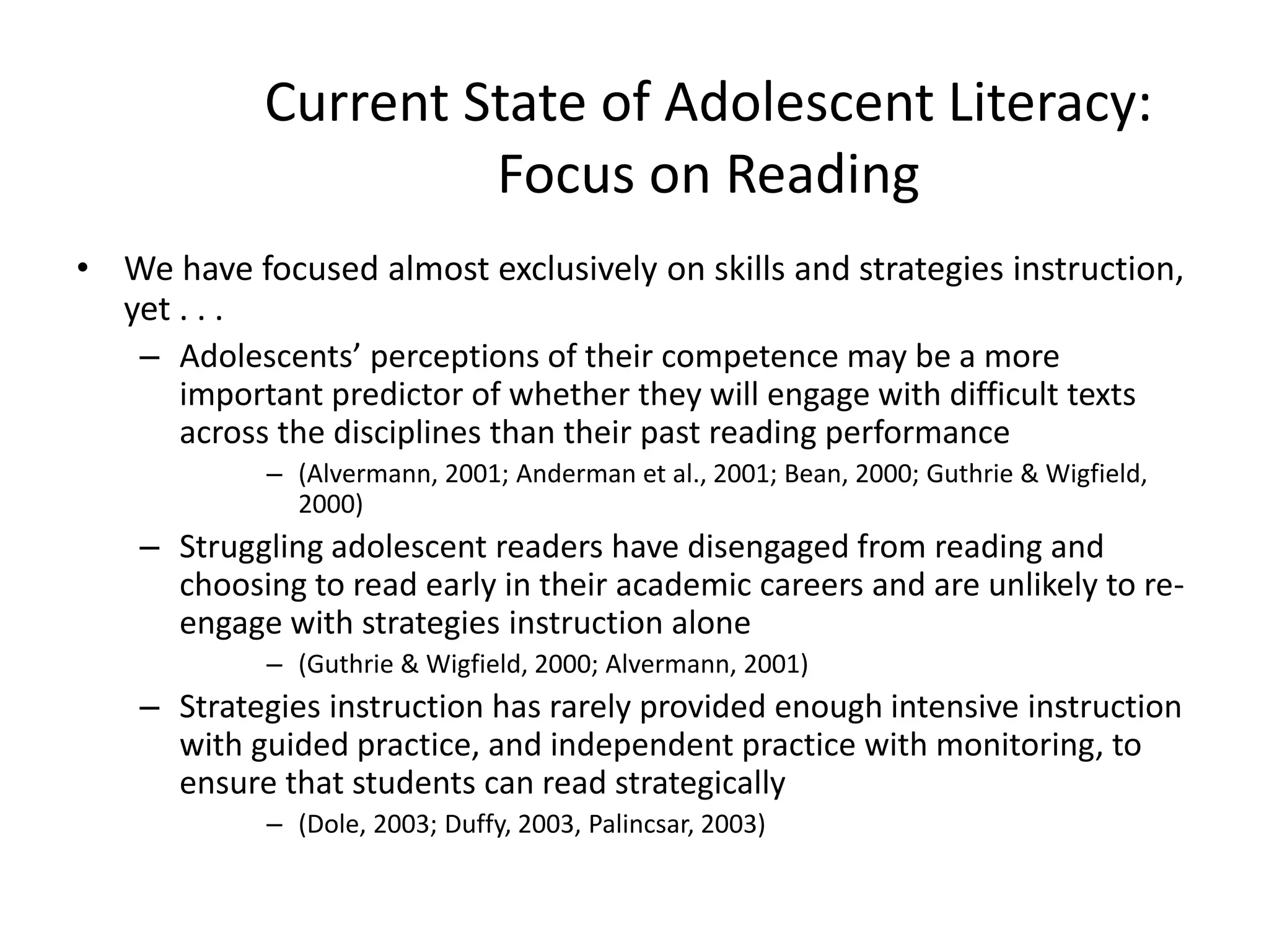 Current State of Adolescent Literacy:
Focus on Reading
• We have focused almost exclusively on skills and strategies instruction,
yet . . .
– Adolescents’ perceptions of their competence may be a more
important predictor of whether they will engage with difficult texts
across the disciplines than their past reading performance
– (Alvermann, 2001; Anderman et al., 2001; Bean, 2000; Guthrie & Wigfield,
2000)
– Struggling adolescent readers have disengaged from reading and
choosing to read early in their academic careers and are unlikely to re-
engage with strategies instruction alone
– (Guthrie & Wigfield, 2000; Alvermann, 2001)
– Strategies instruction has rarely provided enough intensive instruction
with guided practice, and independent practice with monitoring, to
ensure that students can read strategically
– (Dole, 2003; Duffy, 2003, Palincsar, 2003)
 