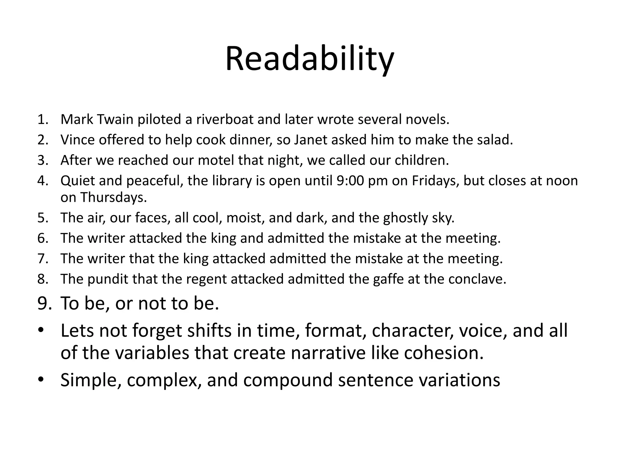 Readability
1. Mark Twain piloted a riverboat and later wrote several novels.
2. Vince offered to help cook dinner, so Janet asked him to make the salad.
3. After we reached our motel that night, we called our children.
4. Quiet and peaceful, the library is open until 9:00 pm on Fridays, but closes at noon
on Thursdays.
5. The air, our faces, all cool, moist, and dark, and the ghostly sky.
6. The writer attacked the king and admitted the mistake at the meeting.
7. The writer that the king attacked admitted the mistake at the meeting.
8. The pundit that the regent attacked admitted the gaffe at the conclave.
9. To be, or not to be.
• Lets not forget shifts in time, format, character, voice, and all
of the variables that create narrative like cohesion.
• Simple, complex, and compound sentence variations
 