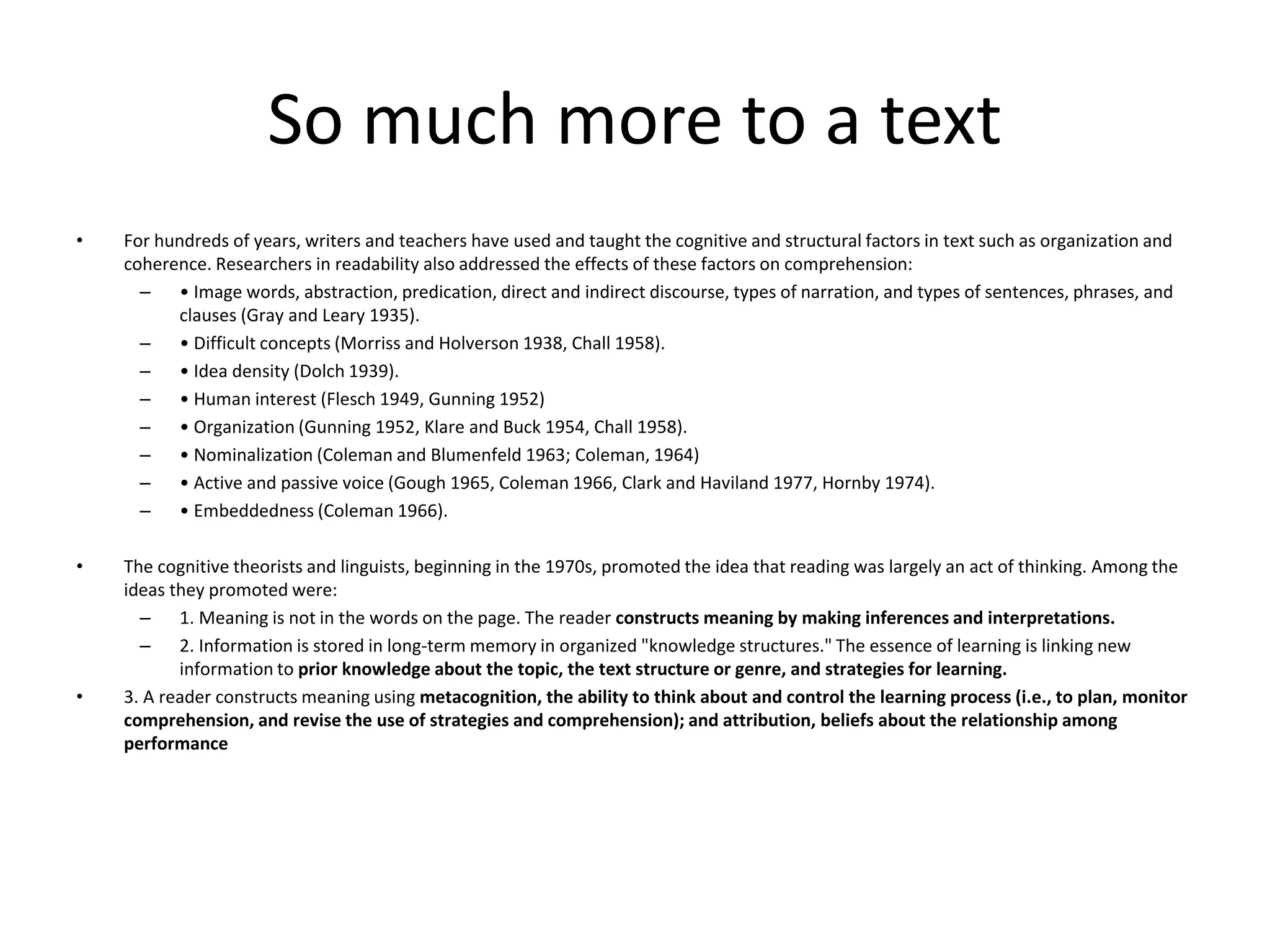 So much more to a text
• For hundreds of years, writers and teachers have used and taught the cognitive and structural factors in text such as organization and
coherence. Researchers in readability also addressed the effects of these factors on comprehension:
– • Image words, abstraction, predication, direct and indirect discourse, types of narration, and types of sentences, phrases, and
clauses (Gray and Leary 1935).
– • Difficult concepts (Morriss and Holverson 1938, Chall 1958).
– • Idea density (Dolch 1939).
– • Human interest (Flesch 1949, Gunning 1952)
– • Organization (Gunning 1952, Klare and Buck 1954, Chall 1958).
– • Nominalization (Coleman and Blumenfeld 1963; Coleman, 1964)
– • Active and passive voice (Gough 1965, Coleman 1966, Clark and Haviland 1977, Hornby 1974).
– • Embeddedness (Coleman 1966).
• The cognitive theorists and linguists, beginning in the 1970s, promoted the idea that reading was largely an act of thinking. Among the
ideas they promoted were:
– 1. Meaning is not in the words on the page. The reader constructs meaning by making inferences and interpretations.
– 2. Information is stored in long-term memory in organized "knowledge structures." The essence of learning is linking new
information to prior knowledge about the topic, the text structure or genre, and strategies for learning.
• 3. A reader constructs meaning using metacognition, the ability to think about and control the learning process (i.e., to plan, monitor
comprehension, and revise the use of strategies and comprehension); and attribution, beliefs about the relationship among
performance
 