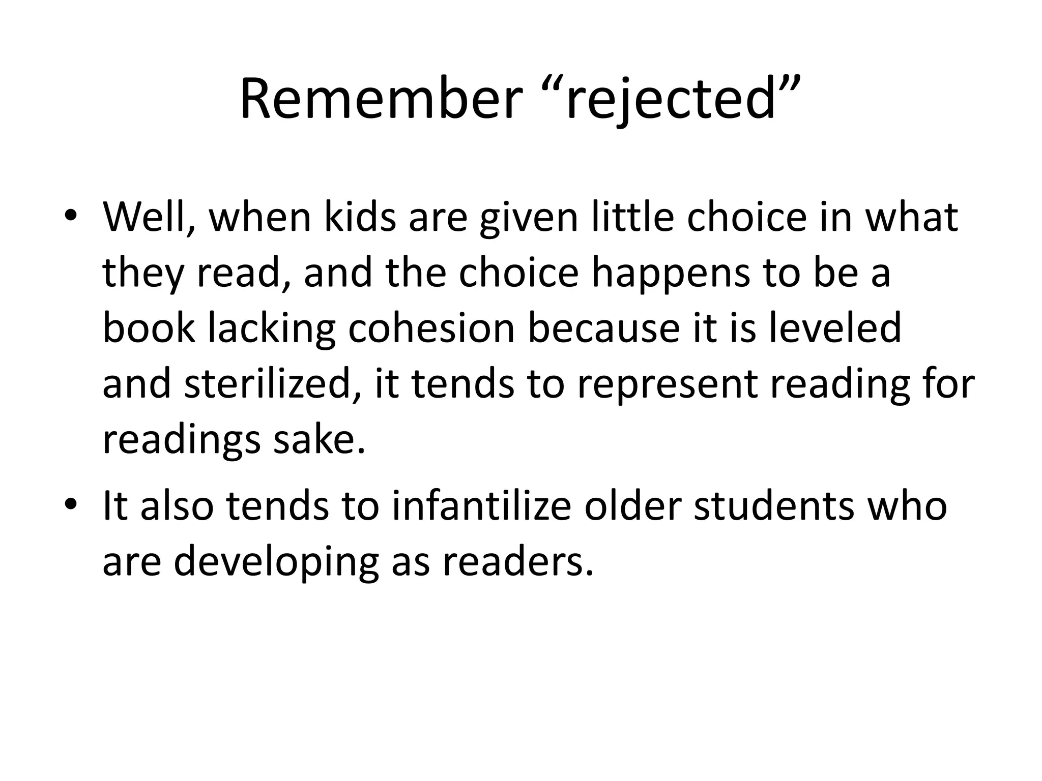 Remember “rejected”
• Well, when kids are given little choice in what
they read, and the choice happens to be a
book lacking cohesion because it is leveled
and sterilized, it tends to represent reading for
readings sake.
• It also tends to infantilize older students who
are developing as readers.
 