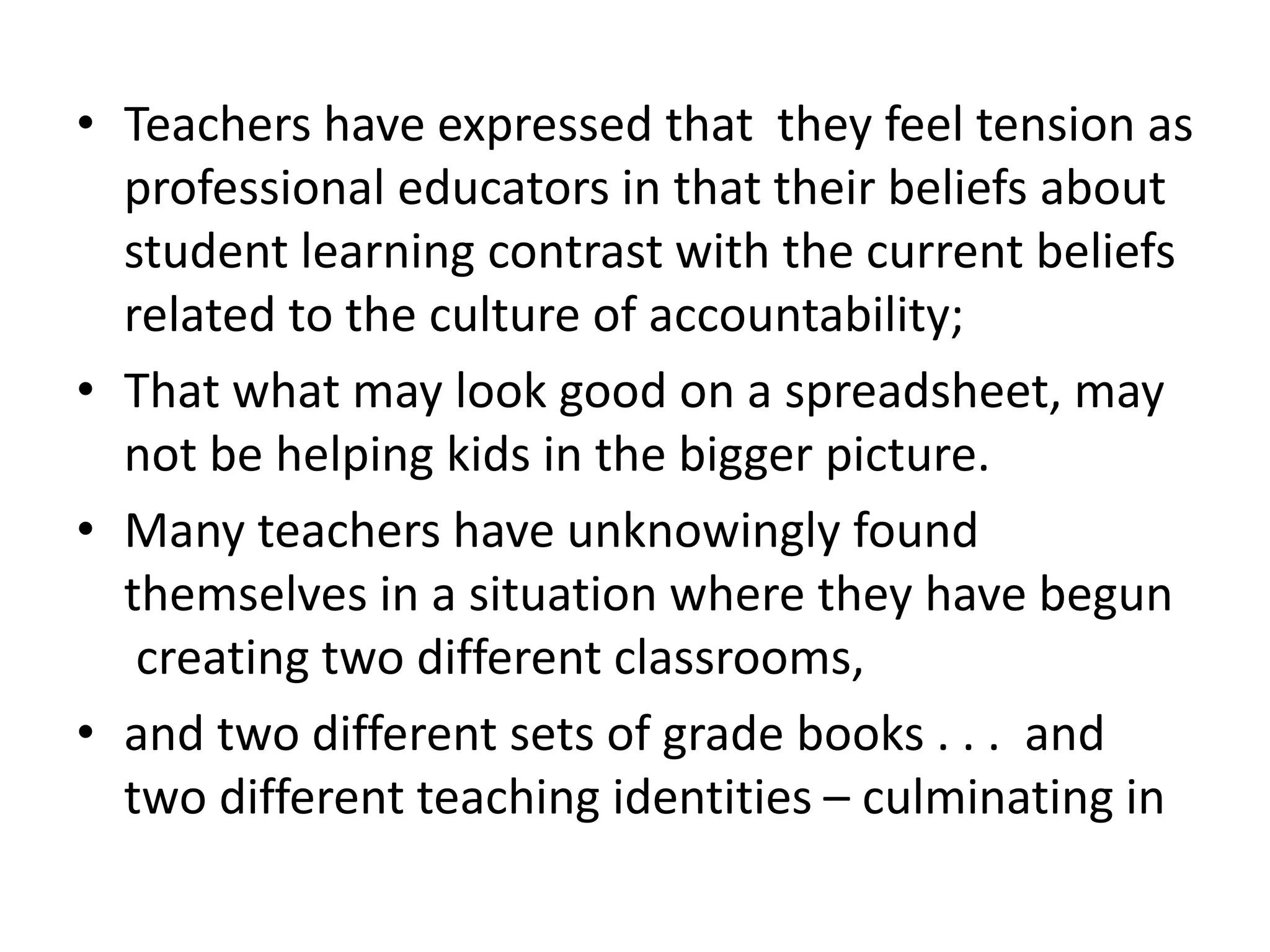 • Teachers have expressed that they feel tension as
professional educators in that their beliefs about
student learning contrast with the current beliefs
related to the culture of accountability;
• That what may look good on a spreadsheet, may
not be helping kids in the bigger picture.
• Many teachers have unknowingly found
themselves in a situation where they have begun
creating two different classrooms,
• and two different sets of grade books . . . and
two different teaching identities – culminating in
 