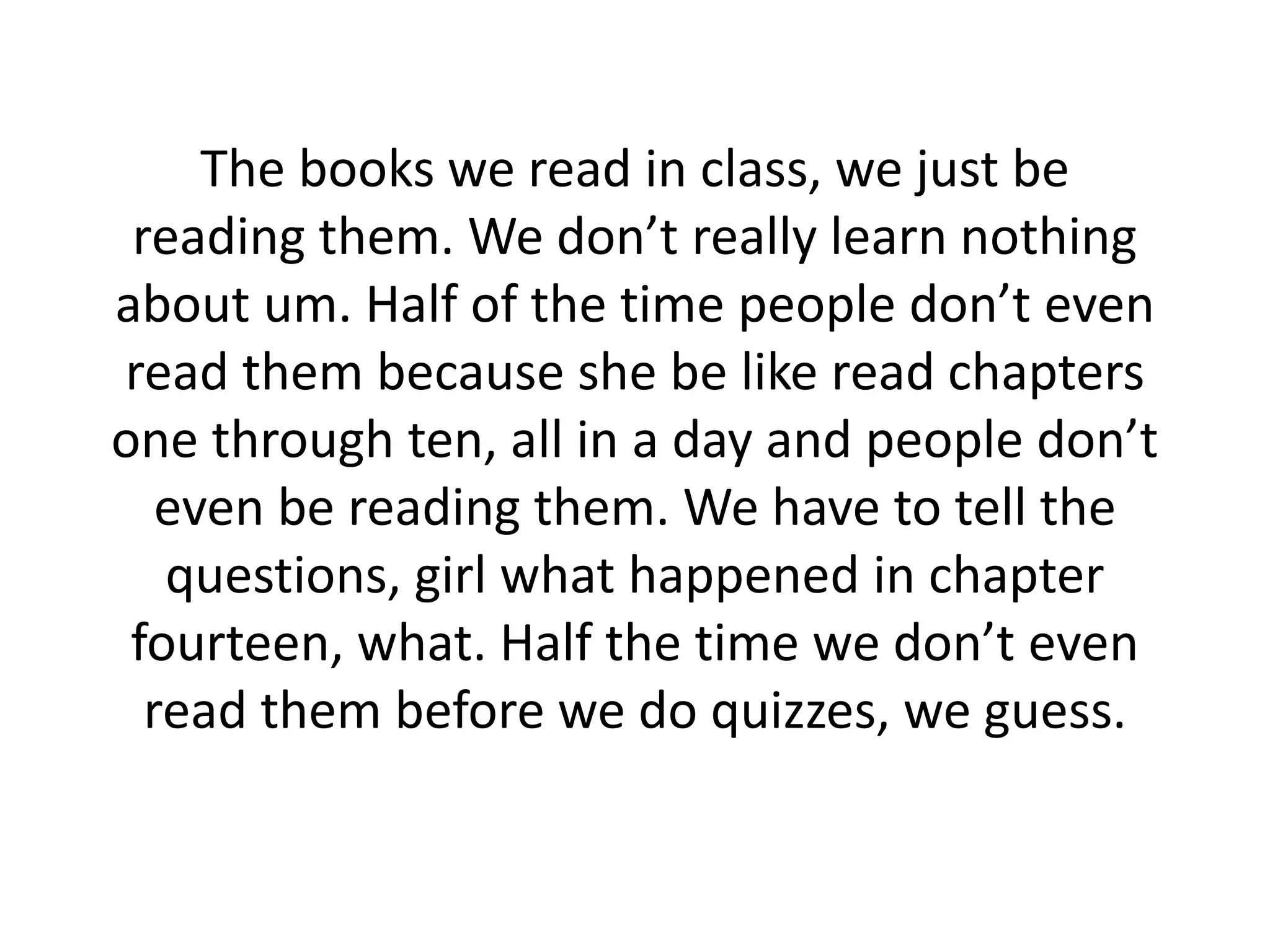 The books we read in class, we just be
reading them. We don’t really learn nothing
about um. Half of the time people don’t even
read them because she be like read chapters
one through ten, all in a day and people don’t
even be reading them. We have to tell the
questions, girl what happened in chapter
fourteen, what. Half the time we don’t even
read them before we do quizzes, we guess.
 