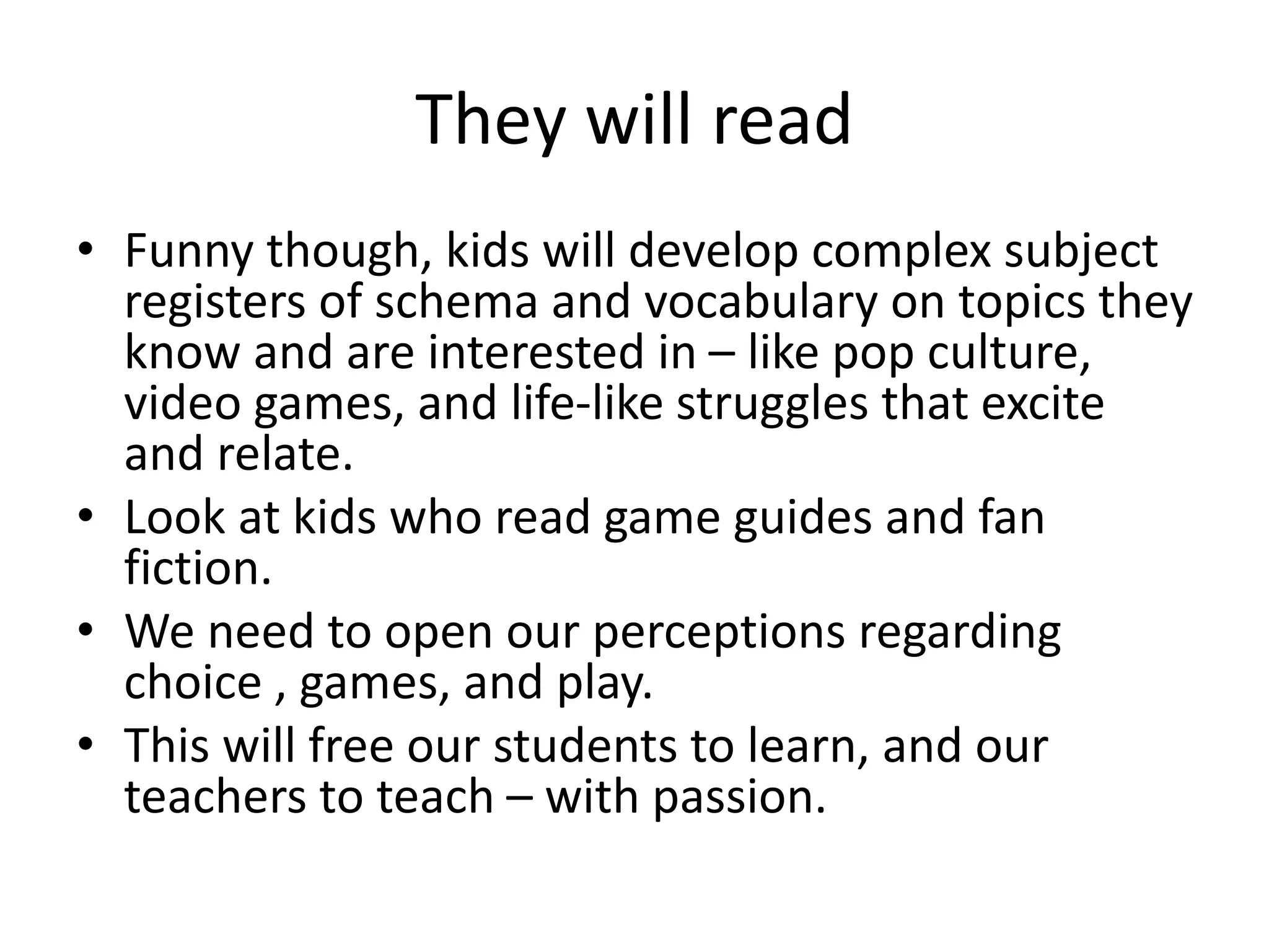 They will read
• Funny though, kids will develop complex subject
registers of schema and vocabulary on topics they
know and are interested in – like pop culture,
video games, and life-like struggles that excite
and relate.
• Look at kids who read game guides and fan
fiction.
• We need to open our perceptions regarding
choice , games, and play.
• This will free our students to learn, and our
teachers to teach – with passion.
 