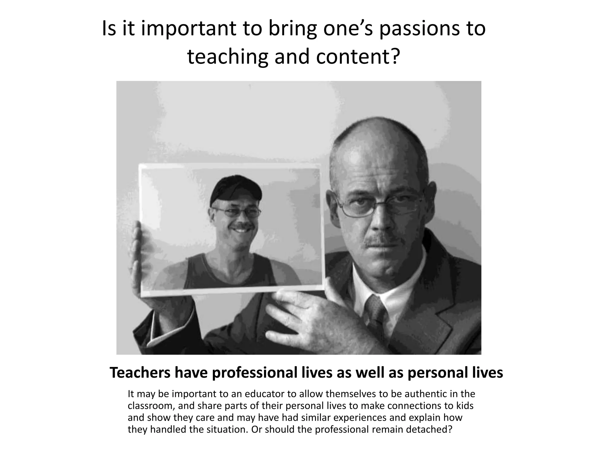 Teachers have professional lives as well as personal lives
It may be important to an educator to allow themselves to be authentic in the
classroom, and share parts of their personal lives to make connections to kids
and show they care and may have had similar experiences and explain how
they handled the situation. Or should the professional remain detached?
Is it important to bring one’s passions to
teaching and content?
 