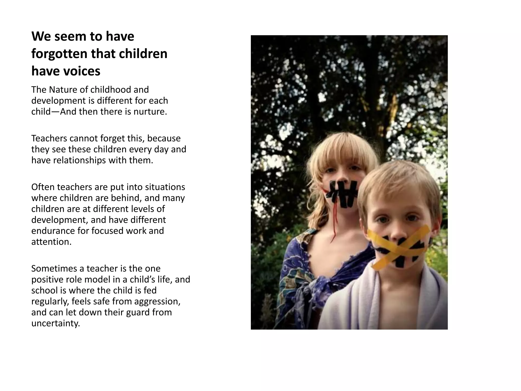 We seem to have
forgotten that children
have voices
The Nature of childhood and
development is different for each
child—And then there is nurture.
Teachers cannot forget this, because
they see these children every day and
have relationships with them.
Often teachers are put into situations
where children are behind, and many
children are at different levels of
development, and have different
endurance for focused work and
attention.
Sometimes a teacher is the one
positive role model in a child’s life, and
school is where the child is fed
regularly, feels safe from aggression,
and can let down their guard from
uncertainty.
 