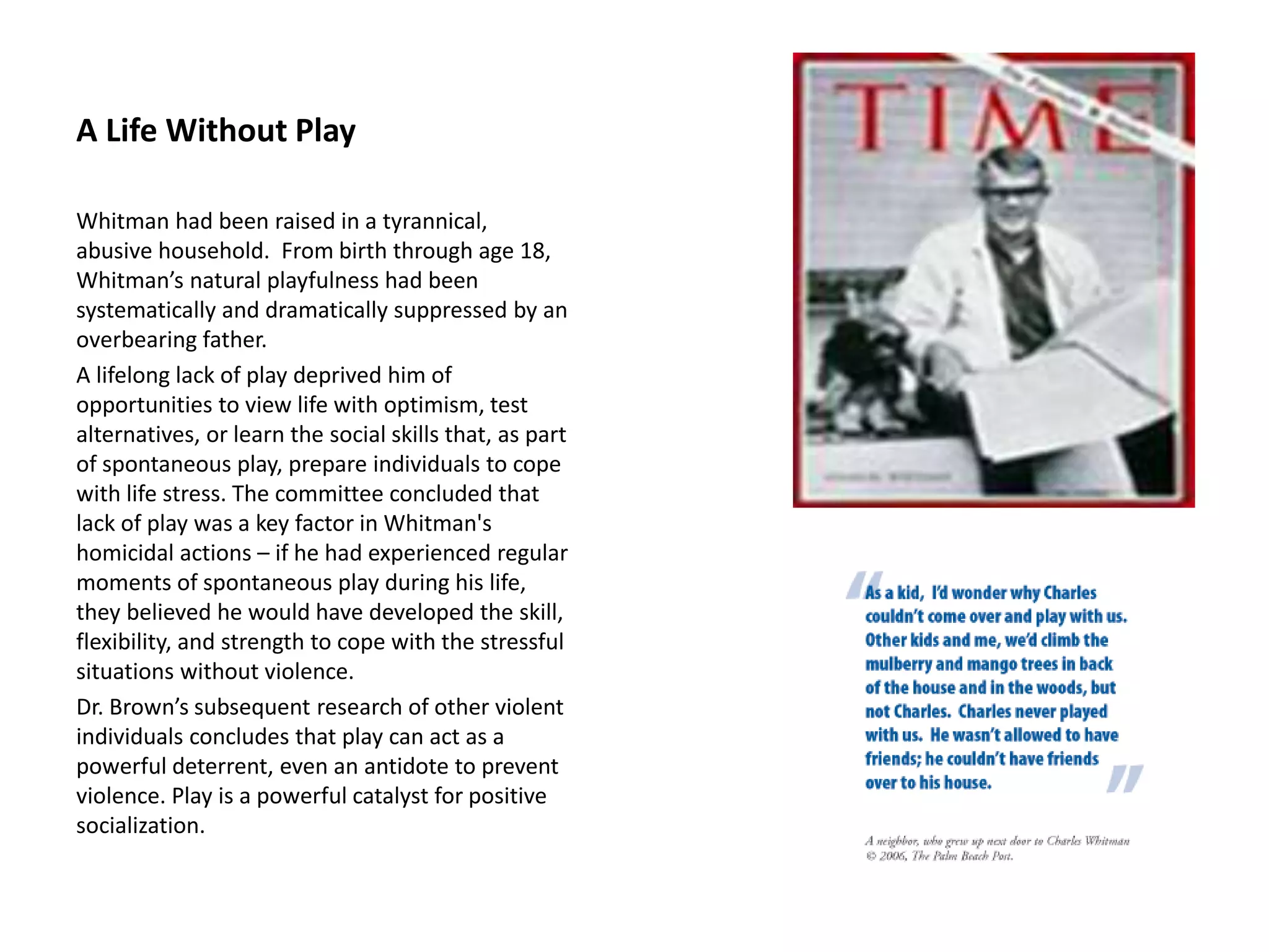 A Life Without Play
Whitman had been raised in a tyrannical,
abusive household. From birth through age 18,
Whitman’s natural playfulness had been
systematically and dramatically suppressed by an
overbearing father.
A lifelong lack of play deprived him of
opportunities to view life with optimism, test
alternatives, or learn the social skills that, as part
of spontaneous play, prepare individuals to cope
with life stress. The committee concluded that
lack of play was a key factor in Whitman's
homicidal actions – if he had experienced regular
moments of spontaneous play during his life,
they believed he would have developed the skill,
flexibility, and strength to cope with the stressful
situations without violence.
Dr. Brown’s subsequent research of other violent
individuals concludes that play can act as a
powerful deterrent, even an antidote to prevent
violence. Play is a powerful catalyst for positive
socialization.
 