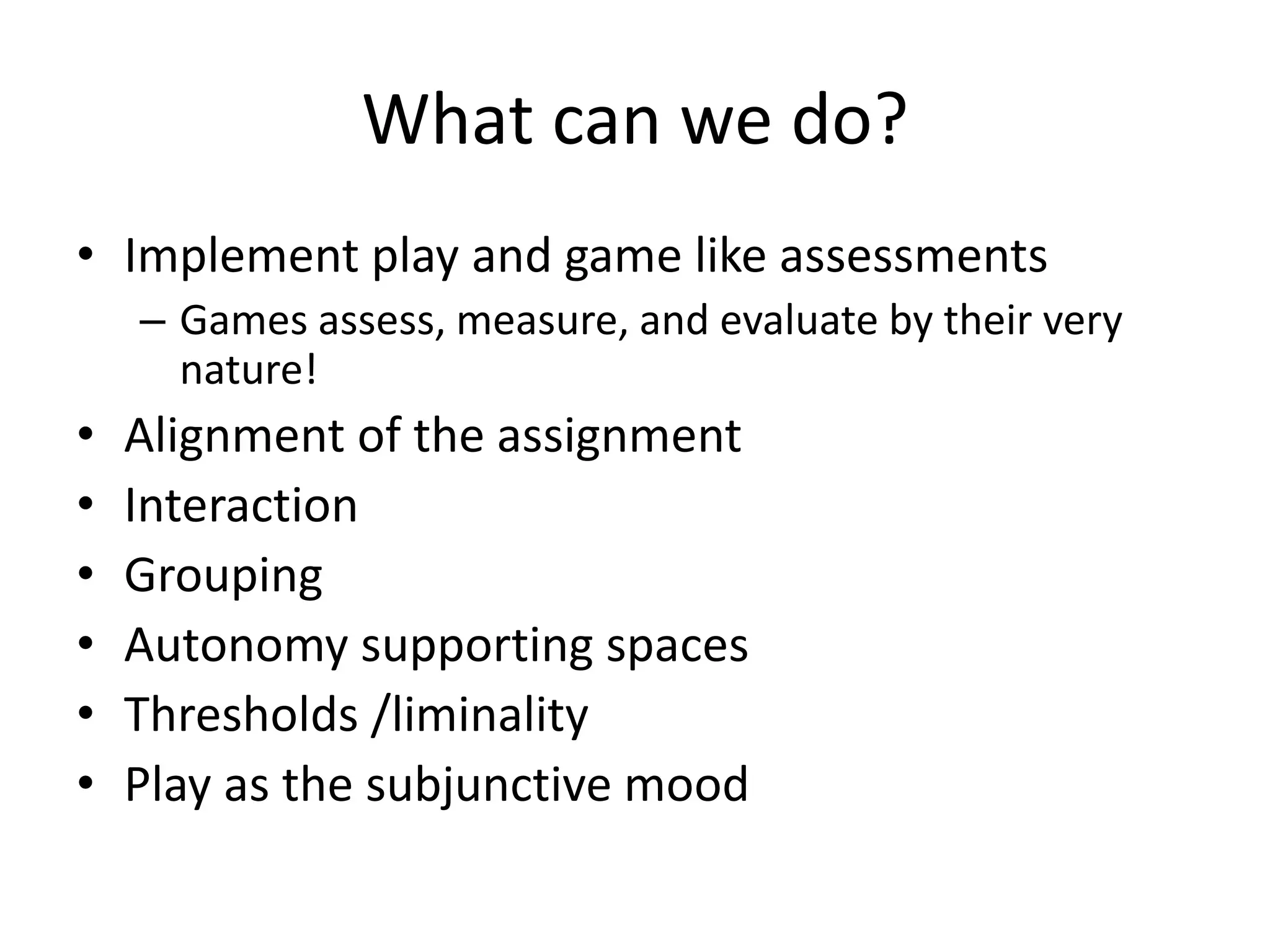 What can we do?
• Implement play and game like assessments
– Games assess, measure, and evaluate by their very
nature!
• Alignment of the assignment
• Interaction
• Grouping
• Autonomy supporting spaces
• Thresholds /liminality
• Play as the subjunctive mood
 