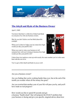 The Jekyll and Hyde of the Business Owner
April 2, 2009

You know that there’s a little bit of Jekyll and Hyde
in everyone of us who are business owners.

May be you don’t believe me but think about this
example.

When you’re about to lodge your tax return how high
would you like your profit to be?

When you want to value your business to tell
someone how well you’re doing in business how high
would you like your profit to be?

Unless those two analyses come up with exactly the same number you’re in the same
boat with the rest of us.

You’ve got a little Jekyll and Hyde in you as well.



*********************************************************************

Are you a business owner?

Are you finding that you're working harder than ever, but at the end of the
month you wonder where all the money has gone?

Are you worried that another year of your life will pass you by, and you'll
have made no real progress?


How would you like to spend 60 seconds and get
a business "health check" that will pinpoint the EXACT problem that
your business is facing and give you specific, targeted advice about how
 