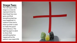 StageTwo:
The red tape in this
stage is a cross to
represent that his
heart beat has now
gone and that
something bad has
now happened. A
medium shot and a
close up shot is used
to make the point
more obvious.The
lighting again is dark
to show that
something bad as
happened as the
patient now need CPR.
 