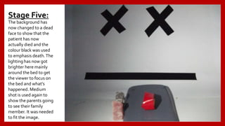 Stage Five:
The background has
now changed to a dead
face to show that the
patient has now
actually died and the
colour black was used
to emphasis death.The
lighting has now got
brighter here mainly
around the bed to get
the viewer to focus on
the bed and what's
happened. Medium
shot is used again to
show the parents going
to see their family
member. It was needed
to fit the image.
 
