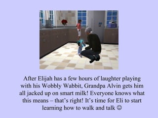After Elijah has a few hours of laughter playing with his Wobbly Wabbit, Grandpa Alvin gets him all jacked up on smart milk! Everyone knows what this means – that’s right! It’s time for Eli to start learning how to walk and talk   