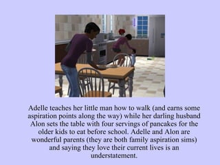 Adelle teaches her little man how to walk (and earns some aspiration points along the way) while her darling husband Alon sets the table with four servings of pancakes for the older kids to eat before school. Adelle and Alon are wonderful parents (they are both family aspiration sims) and saying they love their current lives is an understatement. 