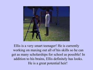 Ellis is a very smart teenager! He is currently working on maxing out all of his skills so he can get as many scholarships for school as possible! In addition to his brains, Ellis definitely has looks. He is a great potential heir!  