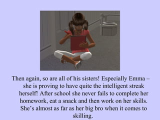 Then again, so are all of his sisters! Especially Emma – she is proving to have quite the intelligent streak herself! After school she never fails to complete her homework, eat a snack and then work on her skills. She’s almost as far as her big bro when it comes to skilling.  