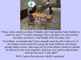 “ Eliza, what would you think if Daddy and I had another baby brother or sister for you? I’ve been wanting to have ten kids ever since Emery was born, you know. And Daddy feels the same way.” “ Jeez Mom, we already don’t have enough room for all us kids as it is! Eli sleeps in your room for crying out loud AND me and Emma already share a room. Just cause we’re twins doesn’t mean we should be shoved in one room together. And now you want to add another kid into this mix? Yeah right!”  Well, I guess that answers Adelle’s question!  