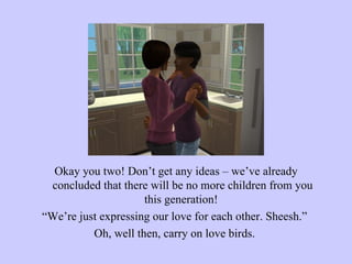 Okay you two! Don’t get any ideas – we’ve already concluded that there will be no more children from you this generation!  “ We’re just expressing our love for each other. Sheesh.”  Oh, well then, carry on love birds.  
