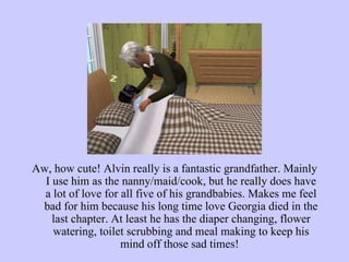 Aw, how cute! Alvin really is a fantastic grandfather. Mainly I use him as the nanny/maid/cook, but he really does have a lot of love for all five of his grandbabies. Makes me feel bad for him because his long time love Georgia died in the last chapter. At least he has the diaper changing, flower watering, toilet scrubbing and meal making to keep his mind off those sad times!  
